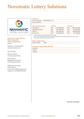 The WLA Global Lottery Data Compendium 2015
Novomatic Lottery Solutions
Novomatic Lottery Solutions
Wiener Strasse 158
2352 Gumpoldskirchen
Austria
Telephone: +43 2252 606 0
www.novomaticls.com
Key executives
Miriam Lindhorst
Chief Executive Officer
Frank Cecchini
Managing Director and
Chief Executive Officer
Global point of contact
Frank Cecchini
E-mail: fcecchini@novomatic.com
Telephone: +43 6648 844 8706
Structure
Parent company	 NOVOMATIC AG
Key subsidiaries	
Previous fiscal years*	 FY 2014	 FY 2013**
Net revenue	 EUR	 1,977,600,000	 EUR	 1,684,100,000
Operating income	 EUR	 363,300,000	 EUR	 174,800,000
EBITDA	 EUR	 647,400,000	 EUR	 480,000,000
Net income	 EUR	 276,900,000	 EUR	 55,100,000
*	 Figures shown apply to NOVOMATIC AG Group.
**	The FY 2013 figures reported here have been revised from the corresponding figures given in the
	 WLA Global Lottery Data Compendium 2014.
Other supplier data
Date founded	 1980
Presence in social media channels
Facebook	
Twitter	
YouTube	
Continued on next page ➞
WLA Associate Member Data 209
 