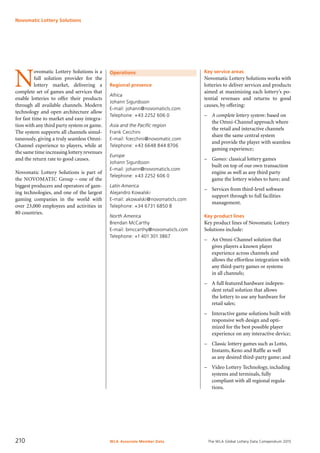 The WLA Global Lottery Data Compendium 2015
Operations
Regional presence
Africa
Johann Sigurdsson
E-mail: johann@novomaticls.com
Telephone: +43 2252 606 0
Asia and the Pacific region
Frank Cecchini
E-mail: fcecchini@novomatic.com
Telephone: +43 6648 844 8706
Europe
Johann Sigurdsson
E-mail: johann@novomaticls.com
Telephone: +43 2252 606 0
Latin America
Alejandro Kowalski
E-mail: akowalski@novomaticls.com
Telephone: +34 6731 6850 8
North America
Brendan McCarthy
E-mail: bmccarthy@novomaticls.com
Telephone: +1 401 301 3867
Key service areas
Novomatic Lottery Solutions works with
lotteries to deliver services and products
aimed at maximizing each lottery’s po-
tential revenues and returns to good
causes, by offering:
–	 A complete lottery system: based on
the Omni-Channel approach where
the retail and interactive channels
share the same central system
and provide the player with seamless
gaming experience;
–	 Games: classical lottery games
built on top of our own transaction
engine as well as any third party
game the lottery wishes to have; and
–	 Services from third-level software
support through to full facilities
management.
Key product lines
Key product lines of Novomatic Lottery
Solutions include:
–	 An Omni-Channel solution that
gives players a known player
experience across channels and
allows the effortless integration with
any third-party games or systems
in all channels;
–	 A full featured hardware indepen-
dent retail solution that allows
the lottery to use any hardware for
retail sales;
–	 Interactive game solutions built with
responsive web design and opti-
mized for the best possible player
experience on any interactive device;
–	 Classic lottery games such as Lotto,
Instants, Keno and Raffle as well
as any desired third-party game; and
–	 Video Lottery Technology, including
systems and terminals, fully
compliant with all regional regula-
tions.
N
ovomatic Lottery Solutions is a
full solution provider for the
lottery market, delivering a
complete set of games and services that
enable lotteries to offer their products
through all available channels. Modern
technology and open architecture allow
for fast time to market and easy integra-
tion with any third party system or game.
The system supports all channels simul-
taneously, giving a truly seamless Omni-
Channel experience to players, while at
the same time increasing lottery revenues
and the return rate to good causes.
Novomatic Lottery Solutions is part of
the NOVOMATIC Group – one of the
biggest producers and operators of gam-
ing technologies, and one of the largest
gaming companies in the world with
over 23,000 employees and activities in
80 countries.
Novomatic Lottery Solutions
WLA Associate Member Data210
 