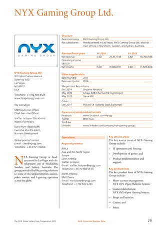 The WLA Global Lottery Data Compendium 2015
NYX Gaming Group Ltd.
NYX Gaming Group Ltd.
9101 West Sahara Avenue
Suite 105-B33
Las Vegas
NV 89117
USA
Telephone: +1 702 586 8428
www.nyxgaminggroup.com
Key executives
Matt Davey (Las Vegas)
Chief Executive Officer
Staffan Lindgren (Stockholm)
Board of Directors
David Flynn (Stockholm)
Executive Vice President,
Business Development
Global point of contact
E-mail: sales@nyxgg.com
Telephone: +46 8 121 36400
Operations
Regional presence
Africa
Asia and the Pacific region
Europe
Latin America
Staffan Lindgren
E-mail: staffan.lindgren@nyxgg.com
Telephone: +46 70 988 58 30
North America
Matt Davey
E-mail: matt.davey@nyxgg.com
Telephone: +1 702 600 2223
Structure
Parent company	 NYX Gaming Group Ltd.
Key subsidiaries	 Headquartered in Las Vegas, NYX Gaming Group Ltd. also has
	 main offices in Stockholm, Sweden, and Sydney, Australia.
Previous fiscal years	 FY 2014	 FY 2013
Net revenue	 CAD	 27,277,748	 CAD	 18,704,946
Operating income				
EBITDA				
Net income	 CAD	 (7,006,019)	 CAD	 (1,925,674)
Other supplier data
Date founded	 2011
Date went public	 2014
Mergers and Acquisitions:
Dec 2014	 Ongame Network
May 2015	 Amaya B2B (Chartwell & Cryptologic)
May 2015	 Game360
Other:
Dec 2014	 IPO at TSX (Toronto Stock Exchange)
Presence in social media channels
Facebook	 www.facebook.com/nyxgg
Twitter	 @NYXGG
YouTube	
LinkedIn	 www.linkedin.com/company/nyx-gaming-group
Key service areas
The key service areas of NYX Gaming
Group include:
–	 IT operations and hosting;
–	 Development of games; and
–	 Product implementation and
support.
Key product lines
The key product lines of NYX Gaming
Group include:
–	 Player account management:
NYX OPS Open Platform System;
–	 Content distribution:
NYX OGS Open Gaming System;
–	 Bingo and lotteries;
–	 Casino; and
–	 Poker.
N
YX Gaming Group is head­
quartered in Las Vegas with de-
velopment out of Stockholm,
Sweden, and Sydney, Australia. The
group provides flexible gaming solutions
to some of the largest lotteries, casinos,
poker rooms, and I-gaming operators
across the globe.
WLA Associate Member Data 211
 