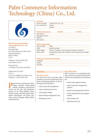 The WLA Global Lottery Data Compendium 2015
Palm Commerce Information
Technology (China) Co., Ltd.
Palm Commerce Information
Technology (China) Co., Ltd.
5/F, Block J
East Lake Villas
No.35 Dongzhimenwai Main Street
Dongcheng district
Beijing 100027
China
Telephone: +86 10 6418 1198
www.genlot.com.cn
Key executives
Li Haidong, Chief Executive Officer
Global point of contact
Tian Liu
E-mail: liu.tian@palm-commerce.com
Telephone: +86 10 6418 1198
Structure
Parent company	 Trendy-Victor Co., Ltd.
Key subsidiaries	 Genlot
	 Palmlot
Previous fiscal years	 FY 2014	 FY 2013
Net revenue				
Operating income				
EBITDA				
Net income				
Other supplier data
Date founded	 1999
1999	 Genlot founded.
March 2006	 SIG etc. invested in the Company as Series A investors.
March 2007	 Hong Kong Jockey Club invested in the Company as a strategic
	 investor.
Presence in social media channels
Facebook	
Twitter	
YouTube	
Operations
Key service areas
An end-to-end service provider, Palm
Commerce can meet requirements from
lottery and gaming operators, in the fol-
lowing areas among others:
–	 Lottery sales and management;
–	 Lottery operational services;
–	 Lottery game design;
–	 Sports betting management; and
–	 Marketing services.
P
alm Commerce Information Tech-
nology provides lottery-related
software, hardware, and technical
services for the sales and distribution
systems of the China Welfare Lottery
Issuance Center, and offers lottery infor-
mation subscription and lottery pur-
chase services through mobile phones
and the Internet.
Key product lines
Palm Commerce is an integrated solu-
tions and service provider for the lottery
industry.Its main products and solutions
are:
–	 Lottery sales support systems;
–	 Lottery operation management
systems;
–	 Lottery security guarantee systems;
–	 Lottery integrated services support
systems;
–	 Game design; and
–	 Operational services.
WLA Associate Member Data 213
 