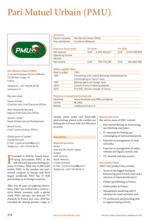 The WLA Global Lottery Data Compendium 2015
Pari Mutuel Urbain (PMU)
Pari Mutuel Urbain (PMU)
2 rue du Professeur Florian Delbarre
75734 Paris Cedex 15
France
Telephone: +33 1 56 09 90 00
www.pmu.fr
Key executives
Xavier Hürstel
Chairman and Chief Executive Officer
Alain Resplandy-Bernard
Deputy Chief Executive Officer
Aymeric Verlet
Head of International Development
Benoit Cornu
Chief Communication Officer
Global point of contact
Crystel Arnould
E-mail: crystel.arnould@pmu.fr
Telephone: +33 1 56 09 94 12
Operations
Regional presence
Africa
Asia and the Pacific region
Europe
Latin America
North America
Crystel Arnould
E-mail: crystel.arnould@pmu.fr
Telephone: +33 1 56 09 94 12
Structure
Parent company	 Pari Mutuel Urbain (PMU)
Key subsidiaries	 Eurotiercé (Belgium)
Previous fiscal years	 FY 2014	 FY 2013
Net revenue	 EUR	 2,343,452,621	 EUR	 2,419,339,993
Operating income				
EBITDA				
Net income	 EUR	 799,776,344	 EUR	 853,667,982
Other supplier data
Date founded	 1931
1991	 Partnership with Loterie Romande (Switzerland) for
	 commingling on French races.
1997	 Betting opens on foreign races.
2003	 Launch of pmu.fr betting website.
2013	 First B2C venture outside of France.
Presence in social media channels
Facebook		 www.facebook.com/PMU.entreprise
Twitter	 	 @_PMU
Mobile		 mobile.parier.pmu.fr
Key service areas
Key service areas of PMU include:
–	 Pari-mutuel betting on horseracing,
sportsbetting, and poker;
–	 IT solutions for betting and
commingling of international pools;
–	 Expertise in management of retail
networks;
–	 Expertise in management of online
websites and digital content; and
–	 TV channels and data centers.
Key product lines
PMU’s key product lines include:
–	 Access to the biggest European
horseracing pool (French races and a
selection of international races);
–	 Online sportsbetting in France;
–	 Online poker in France;
–	 Management marketing and IT
solutions for retail networks; and
–	 TV production and providing data
to support betting activity.
F
ounded in 1930 by French horse­
racing associations, PMU is the
sole off-track horserace betting op-
erator in France. With over 12,600 retail
outlets, PMU is the number one pari-
mutuel company in Europe and third
largest worldwide. PMU has 72 B2B
partnerships in 44 foreign countries.
After over 80 years of wagering innova-
tions, PMU has evolved into a multi-ac-
tivity leisure company with a global
reach. PMU operates two national TV
channels in France and since 2010 has
extended the betting product range to
include online poker and fixed-odds
sports betting. pmu.fr is the number one
betting site in France with 363,700 active
accounts.
WLA Associate Member Data214
 