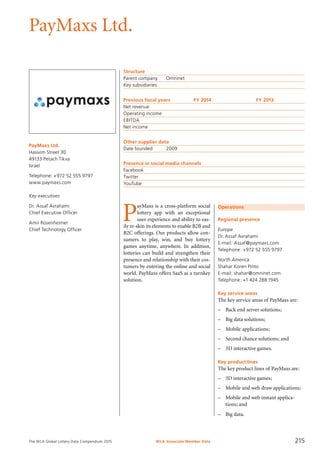 The WLA Global Lottery Data Compendium 2015
PayMaxs Ltd.
PayMaxs Ltd.
Hasivim Street 30
49133 Petach Tikva
Israel
Telephone: +972 52 555 9797
www.paymaxs.com
Key executives
Dr. Assaf Avrahami
Chief Executive Officer
Amir Rosenheimer
Chief Technology Officer
Structure
Parent company	 Omninet
Key subsidiaries	
Previous fiscal years	 FY 2014	 FY 2013
Net revenue				
Operating income				
EBITDA				
Net income				
Other supplier data
Date founded	 2009
Presence in social media channels
Facebook	
Twitter	
YouTube	
Operations
Regional presence
Europe
Dr. Assaf Avrahami
E-mail: Assaf@paymaxs.com
Telephone: +972 52 555 9797
North America
Shahar Koren Pinto
E-mail: shahar@omninet.com
Telephone: +1 424 288 1945
Key service areas
The key service areas of PayMaxs are:
–	 Back end server solutions;
–	 Big data solutions;
–	 Mobile applications;
–	 Second chance solutions; and
–	 3D interactive games.
Key product lines
The key product lines of PayMaxs are:
–	 3D interactive games;
–	 Mobile and web draw applications;
–	 Mobile and web instant applica-
tions; and
–	 Big data.
P
ayMaxs is a cross-platform social
lottery app with an exceptional
user experience and ability to eas-
ily re-skin its elements to enable B2B and
B2C offerings. Our products allow con-
sumers to play, win, and buy lottery
games anytime, anywhere. In addition,
lotteries can build and strengthen their
presence and relationship with their cos-
tumers by entering the online and social
world. PayMaxs offers SaaS as a turnkey
solution.
WLA Associate Member Data 215
 