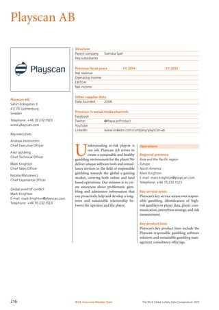 The WLA Global Lottery Data Compendium 2015
Playscan AB
Playscan AB
Sankt Eriksgatan 3
411 05 Gothenburg
Sweden
Telephone: +46 70 2321523
www.playscan.com
Key executives
Andreas Holmström
Chief Executive Officer
Axel Lyckberg
Chief Technical Officer
Mark Knighton
Chief Sales Officer
Natalia Matulewicz
Chief Experience Officer
Global point of contact
Mark Knighton
E-mail: mark.knighton@playscan.com
Telephone: +46 70 232 1523
Structure
Parent company	 Svenska Spel
Key subsidiaries	
Previous fiscal years	 FY 2014	 FY 2013
Net revenue				
Operating income				
EBITDA				
Net income				
Other supplier data
Date founded	 2006
Presence in social media channels
Facebook		
Twitter		 @PlayscanProduct
YouTube		
LinkedIn		 www.linkedin.com/company/playscan-ab
Operations
Regional presence
Asia and the Pacific region
Europe
North America
Mark Knighton
E-mail: mark.knighton@playscan.com
Telephone: +46 70 232 1523
Key service areas
Playscan’s key service areas cover respon-
sible gambling, identification of high-
risk gamblers in player data, player com-
munication,prevention strategy,and risk
measurement.
Key product lines
Playscan’s key product lines include the
Playscan responsible gambling software
solution, and sustainable gambling man-
agement consultancy offerings.
U
nderstanding at-risk players is
our job. Playscan AB strives to
create a sustainable and healthy
gambling environment for the player.We
deliver unique software tools and consul-
tancy services in the field of responsible
gambling towards the global e-gaming
market, covering both online and land
based operations. Our mission is to cre-
ate awareness about problematic gam-
bling and administer information that
can proactively help and develop a long-
term and sustainable relationship be-
tween the operator and the player.
WLA Associate Member Data216
 