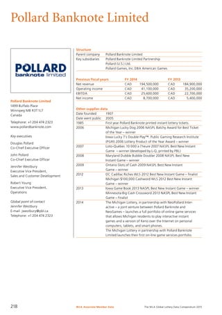 The WLA Global Lottery Data Compendium 2015
Pollard Banknote Limited
Pollard Banknote Limited
1499 Buffalo Place
Winnipeg MB R3T1L7
Canada
Telephone: +1 204 474 2323
www.pollardbanknote.com
Key executives
Douglas Pollard
Co-Chief Executive Officer
John Pollard
Co-Chief Executive Officer
Jennifer Westbury
Executive Vice President,
Sales and Customer Development
Robert Young
Executive Vice President,
Operations
Global point of contact
Jennifer Westbury
E-mail: jwestbury@pbl.ca
Telephone: +1 204 474 2323
Structure
Parent company	 Pollard Banknote Limited
Key subsidiaries	 Pollard Banknote Limited Partnership
	 Pollard (U.S.) Ltd.
	 Pollard Games, Inc.DBA American Games
Previous fiscal years	 FY 2014	 FY 2013
Net revenue	 CAD	 194,500,000	 CAD	 184,900,000
Operating income	 CAD	 41,100,000	 CAD	 35,200,000
EBITDA	 CAD	 25,600,000	 CAD	 22,700,000
Net income	 CAD	 8,700,000	 CAD	 5,400,000
Other supplier data
Date founded	 1907
Date went public	 2005
1985	 First year Pollard Banknote printed instant lottery tickets.
2006	 Michigan Lucky Dog 2006 NASPL Batchy Award for Best Ticket
	 of the Year – winner
	 Iowa Lucky 7’s Double Play™. Public Gaming Research Institute
	 (PGRI) 2006 Lottery Product of the Year Award – winner
2007	 Loto-Québec 10 000 a l’heure 2007 NASPL Best New Instant
	 Game – winner (developed by L-Q, printed by PBL)
2008	 Maryland Dubble Bubble Doubler 2008 NASPL Best New
	 Instant Game – winner
2009	 Ontario Slots of Cash 2009 NASPL Best New Instant
	 Game – winner
2012	 DC Cadillac Riches WLS 2012 Best New Instant Game – finalist
	 Michigan $100,000 Cashword WLS 2012 Best New Instant
	 Game – winner
2013	 Iowa Game Book 2013 NASPL Best New Instant Game – winner
	 Minnesota Big Cash Crossword 2013 NASPL Best New Instant
	 Game – finalist
2014	 The Michigan Lottery, in partnership with NeoPollard Inter-
	 active – a joint venture between Pollard Banknote and
	 NeoGames – launches a full portfolio of online game services
	 that allows Michigan residents to play interactive instant
	 games and a version of Keno over the Internet on personal
	 computers, tablets, and smart phones.
	 The Michigan Lottery in partnership with Pollard Banknote
	 Limited launches their first on-line game services portfolio.
WLA Associate Member Data218
 