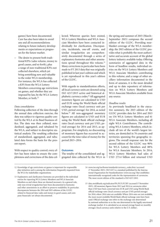 The WLA Global Lottery Data Compendium 2015 21
games) have been documented.
Care has also been taken to avoid
any and all recommendations
relating to future industry develop-
ments or expectations or progno-
ses for the future market.
–	 The desire to present both tradi-
tional KPIs (sales volume, money to
good causes, and so forth), plus
a range of non-traditional KPIs not
collected elsewhere, which yet
bring something new and valuable
to the wider WLA membership.
For instance, the WLA has collected
a KPI from the WLA Lottery
Members concerning age restrictions
on games, and whether they are
imposed by law, by the WLA Lottery
Member, or both.12
Data consolidation
Following collection of the data through
the annual data collection exercise, the
data was subject to rigorous quality con-
trol by the WLA at its Basel business of-
fice. The data was then collated, stan-
dardized, aggregated, and tabulated by
the WLA, and subject to descriptive sta-
tistical analysis. The resulting collection
of standardized, aggregated, and tabu-
lated data forms the basis for the pres-
ent report.
With respect to quality control, every ef-
fort has been taken to ensure the com-
pleteness and correctness of the data col-
lected. Wherever queries have existed,
WLA Lottery Members and WLA Asso-
ciate Members have been contacted in­
dividually for clarification. Discrepan-
cies, incidentals, one-off events, and
similar irregularities are comprehen­
sively documented through a series of
explanatory footnotes and other annota-
tions spread throughout this volume.13
Many corrections in particular have been
made to FY 2013 data that was originally
published in last year’s edition and which
is yet reproduced in this year’s edition
of the GLDC.
With regards to standardization efforts,
all local currency units are denoted using
ISO 4217:2015 active and historical al-
phabetic currency codes.14 All aggregated
monetary figures are calculated in USD
and EUR using the World Bank official
exchange rates (local currency unit per
USD, period average) for 2014, as noted
below.15 All non-aggregated monetary
figures are calculated in USD and EUR
using the World Bank official exchange
rates (local currency unit per USD, pe-
riod average) for 2014 and 2013, as ap-
propriate. For simplicity, no discounting
of monetary figures has occurred to ac-
count for the time value of money for the
period 2013–2014.
Outcomes
The totality of the consolidated and ag-
gregated data collected by the WLA in
the spring and summer of 2015 (March–
September 2015) composes the second
edition of the GLDC. Providing near-
blanket coverage of the WLA member-
ship, the 2015 edition of the GLDC pro-
vides what is probably the most authori-
tative and accurate account of the global
lottery industry available today. Offering
summaries of aggregated data in the
form of headline results, individual en-
tries on the WLA Lottery Members and
WLA Associate Members contributing
to this volume, and a range of other an-
cillary information documented in the
form of annexes, it is the most detailed
and up to date repository of informa-
tion on WLA Lottery Members and
WLA Associate Members available from
any source.
Headline results
As previously headlined in the execu-
tive summary, the 2015 edition of the
GLDC provides data for 2014 and 2013
on 134 WLA Lottery Members and 61
WLA Associate Members, including all
eight WLA Contributors. The contrib­
uting WLA Lottery Members, which in-
clude all ten of the world’s largest lot-
teries, are domiciled in 76 countries and
territories spanning five geographic re-
gions. The overall response rate for the
second edition of the GLDC was 90%
for WLA Lottery Members and 88%
for WLA Associate Members. In 2014,
WLA Lottery Members had sales of
USD 273.4 billion and returned USD
12	 Knowledge of age restrictions on games is important for responsible
play initiatives and is among the information frequently requested from
the WLA by stakeholder organizations.
13	 Explanatory and clarificatory footnotes are provided in the individual
entries for reporting WLA Lottery Members and WLA Associate
Members as and where these are deemed necessary.As a general rule,
only non-trivial irregularities have been documented in footnotes
and other annotations in an effort to preserve readability. In particular,
discrepancies between the 2014 and 2015 editions of the GLDC
related to financial data (sales and money to good causes, and com-
pany financials) are always documented.
14	 www.iso.org/iso/home/standards/currency_codes.htm (accessed
17 November 2015). ISO 4217 is a standard published by the Interna-
tional Organization for Standardization (www.iso.org) that establishes
internationally recognized codes for the representation of currencies.
The most recent edition of the standard is ISO 4217:2015.
15	 data.worldbank.org/indicator/PA.NUS.FCRF (accessed17 November
2015). All monetary figures from 2013 and 2014 in currencies other
than USD have been converted into EUR and USD using World Bank
official exchange rates (local currency unit per USD, period average)
for 2014, where 2014 rates are available.Where 2014 rates are not available,
the most recent available World Bank official exchange rates have been
used. Official exchange rate refers to the exchange rate determined
by national authorities or to the rate determined in the legally sanctioned
exchange market. It is calculated as an annual average based on monthly
averages (local currency units relative to the U.S. dollar).
 