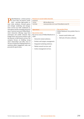 The WLA Global Lottery Data Compendium 2015
Operations
Key service areas
Key service areas of Pollard Banknote in-
clude:
–	 Interactive instant solutions;
–	 Product and category management;
–	 Integrated marketing solutions;
–	 Market research services; and
–	 Lottery management services.
P
ollard Banknote – a lottery partner
to more than 50 lotteries world-
wide – provides high-quality in-
stant ticket products, licensed games,
and strategic marketing and manage-
ment services for both traditional in-
stant games and the emerging interactive
space. A proven innovator, Pollard Bank­
note’s interactive offerings range from
web-based and mobile elements that
bridge bricks-and-mortar products with
the Internet, to full iLottery services.The
company focuses on building strong
client relationships and offers close to
30 years of experience helping lotteries to
maximize player engagement, sales, and
proceeds for good causes.
Key product lines
Pollard Banknote’s key product lines in-
clude:
–	 Instant scratch tickets; and
–	 Full suite of iLottery solutions.
Presence in social media channels
Facebook	
Twitter		 @PollardBanknote
YouTube		 www.youtube.com/user/PollardBanknoteLTD
WLA Associate Member Data 219
 