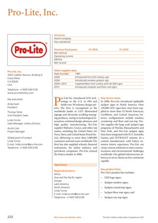 The WLA Global Lottery Data Compendium 2015
Pro-Lite, Inc.
Pro-Lite, Inc.
3505 Cadillac Avenue, Building D
Costa Mesa
CA 92626
USA
Telephone: +1 609 538 0128
www.pro-litelottery.com
Key executives
Andy Kaoh
President
Thomas Yerke
Vice President Sales
Linda Turner
Sales Manager, Lottery Division
Austin Liao
Project Manager
Global point of contact
Linda Turner
E-mail: linda.turner@pro-lite.com
Telephone: +1 609 538 0128
Operations
Regional presence
Africa
Asia and the Pacific region
Europe
Latin America
North America
Linda Turner
E-mail: linda.turner@pro-lite.com
Telephone: +1 609 538 0128
Structure
Parent company	
Key subsidiaries	
Previous fiscal years	 FY 2014	 FY 2013
Net revenue				
Operating income				
EBITDA				
Net income				
Other supplier data
Date founded	 1981
2000	 Introduced first LED Lottery sign
2004	 Introduced wireless jackpot sign
2009 –2012	 Supplied New York Lottery with 42,500 signs
2013	 Introduced modular and floor mat signs
Key service areas
In 2000, Pro-Lite introduced updatable
jackpot signs to North America. Over
150,000 LED signs have since been sup-
plied to more than 35 North American,
Caribbean, and Central American lot­
teries; configurations include window,
countertop and floor and van-top. Pro-
Lite supplies the large scale jackpot sign
programs of Florida, Massachusetts and
New York, and Pro-Lite jackpot signs
have been integrated with IGT, Scientific
Games, and INTRALOT systems. As a
custom manufacturer, with lottery ex-
tensive lottery experience, Pro-Lite can
create custom solutions to meet commu-
nications and environmental challenges
worldwide. Our global infrastructure al-
lows us to serve clients on five continents
capably.
Key product lines
Pro-Lite’s product line includes:
–	 LED logo signs;
–	 Jackpot window signs;
–	 Jackpot countertop signs;
–	 Jackpot floor mat signs; and
–	 Jackpot van-top signs.
P
ro-Lite Inc. introduced LED tech-
nology to the U.S. in 1981 and
holds over 50 industry design pat-
ents. The firm is recongnized as the
worldwide leader in LED illuminated
signage and electronic scrolling messag-
ing products, owing to technological in-
novation,continual design advances,and
high quality manufacturing. Pro-Lite
supplies Walmart, Costco, and other top
names, including the United States Air
Force,Navy,and United States Postal Ser-
vice, delivering to more than 1,000,000
customers and end-users worldwide.The
firm has also supplied schools, financial
institutions, the airline industry, and
petroleum companies. Pro-Lite entered
the lottery market in 2000.
WLA Associate Member Data220
 