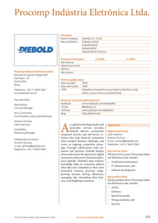 The WLA Global Lottery Data Compendium 2015
Procomp Indústria Eletrônica Ltda.
Procomp Indústria Eletrônica Ltda.
Avenida Dr. Gastão Vidigal 2001
São Paulo - SP
05314-000
Brazil
Telephone: +55 11 3643 3661
www.diebold.com.br
Key executives
Elias DaSilva
Country Manager
Artur Camarotto
Vice President, Sales and Marketing
Antonio Gil Faria
Sales Executive
David Melo
Marketing Manager
Global point of contact
Antonio Gil Faria
E-mail: gil.faria@diebold.com
Telephone: +55 11 3643 3349
Structure
Parent company	 Diebold, Inc. (USA)
Key subsidiaries	 Diebold LATAM
	 Diebold EMEA
	 Diebold APAC
	 Diebold North America
Previous fiscal years	 FY 2014	 FY 2013
Net revenue				
Operating income				
EBITDA				
Net income				
Other supplier data
Date founded	 1859
Date went public	 1930
1999 	 Diebold purchased Procomp Indústria Eletrônica Ltda.,
	 which is now known as Diebold Brasil.
Presence in social media channels
Facebook	 www.facebook.com/DieboldInc
Twitter	 @diebold_inc
YouTube	 www.youtube.com/dieboldinc
Blog	 blog.diebold.com
A
s a global technology leader and
innovative services provider,
Diebold delivers customized,
integrated security and self-service so­
lutions that help financial institutions
solve complex business challenges and
create an ongoing competitive advan-
tage. Through collaboration with cus-
tomers and partners, Diebold designs,
drives and secures the physical-to-digital
connections that power financial experi-
ences globally. Diebold’s deep industry
knowledge helps its customers address
what they have identified as their most
prominent business priorities today:
growing revenue, driving efficiencies,
managing risk, reinventing their busi-
ness, and delighting consumers.
Operations
Regional presence
Latin America
Antonio Gil Faria
E-mail: gil.faria@diebold.com
Telephone: +55 11 3643 3349
Key service areas
The key service areas of Procomp Indús-
tria Eletrônica Ltda. include:
–	 Traditional maintenance;
–	 IT infrastructure; and
–	 Software development.
Key product lines
The key product lines of Procomp Indús-
tria Eletrônica Ltda. include:
–	 ATMs;
–	 Software;
–	 Special terminals;
–	 Voting machines; and
–	 Services.
WLA Associate Member Data 221
 