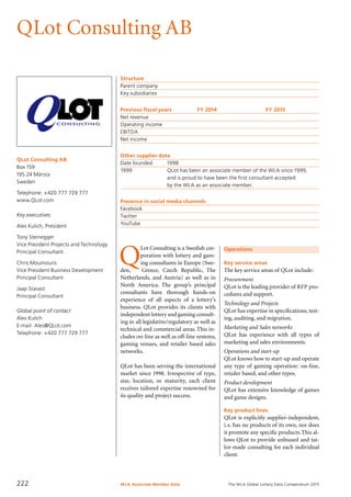 The WLA Global Lottery Data Compendium 2015
QLot Consulting AB
QLot Consulting AB
Box 159
195 24 Märsta
Sweden
Telephone: +420 777 729 777
www.QLot.com
Key executives
Ales Kulich, President
Tony Steinegger
Vice President Projects and Technology
Principal Consultant
Chris Moumouris
Vice President Business Development
Principal Consultant
Jaap Stavast
Principal Consultant
Global point of contact
Ales Kulich
E-mail: Ales@QLot.com
Telephone: +420 777 729 777
Structure
Parent company	
Key subsidiaries	
Previous fiscal years	 FY 2014	 FY 2013
Net revenue				
Operating income				
EBITDA				
Net income				
Other supplier data
Date founded	 1998
1999	 QLot has been an associate member of the WLA since 1999,
	 and is proud to have been the first consultant accepted
	 by the WLA as an associate member.
Presence in social media channels
Facebook	
Twitter	
YouTube	
Operations
Key service areas
The key service areas of QLot include:
Procurement
QLot is the leading provider of RFP pro-
cedures and support.
Technology and Projects
QLot has expertise in specifications, test-
ing, auditing, and migration.
Marketing and Sales networks
QLot has experience with all types of
marketing and sales environments.
Operations and start-up
QLot knows how to start-up and operate
any type of gaming operation: on-line,
retailer based, and other types.
Product development
QLot has extensive knowledge of games
and game designs.
Key product lines
QLot is explicitly supplier-independent,
i.e. has no products of its own, nor does
it promote any specific products.This al-
lows QLot to provide unbiased and tai-
lor-made consulting for each individual
client.
Q
Lot Consulting is a Swedish cor-
poration with lottery and gam-
ing consultants in Europe (Swe-
den, Greece, Czech Republic, The
Netherlands, and Austria) as well as in
North America. The group’s principal
consultants have thorough hands-on
experience of all aspects of a lottery’s
business. QLot provides its clients with
independent lottery and gaming consult-
ing in all legislative/regulatory as well as
technical and commercial areas.This in-
cludes on-line as well as off-line systems,
gaming venues, and retailer based sales
networks.
QLot has been serving the international
market since 1998. Irrespective of type,
size, location, or maturity, each client
receives tailored expertise renowned for
its quality and project success.
WLA Associate Member Data222
 