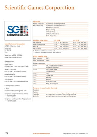 The WLA Global Lottery Data Compendium 2015
Scientific Games Corporation
Scientific Games Corporation
6650 S. El Camino Road
Las Vegas
NV 89118
USA
Telephone: +1702 897 7150
www.scientificgames.com
Key executives
Gavin Isaacs
President and Chief Executive Officer
James C. Kennedy
Group Chief Executive of Lottery
Derik Mooberry
Group Chief Executive of Gaming
Jordan Levin
Group Chief Executive of Interactive
Global point of contact
E-mail:
information@scientificgames.com
Telephone (Corporate headquarters):
+1 702 897 2284
Telephone (Lottery center of operations):
+1 770 664 3700
Structure
Parent company	 Scientific Games Corporation
Key subsidiaries	 Scientific Games International
	 MDI Entertainment
	 Bally Gaming
	 WMS Gaming
	 Williams Interactive
	 SHFL Properties
Previous fiscal years	 FY 2014	 FY 2013
Net revenue	 USD	 2,945,000,000* 	 USD	1,700,000,000**
Operating income	 USD	 (18,600,000)*	 USD	 6,000,000**
EBITDA	 USD	 988,700,000* 	 USD	 563,000,000**
Net income	 USD	 (429,700,000)*	 USD	 (65,000,000)**
*	 Pro forma with the acquisition of Bally.
**	Pro forma with the acquisition of WMS Industries.
Other supplier data
Date founded	 1973
Date went public	 1993
Major acquisitions:
2003	 IGT Online Entertainment
	 MDI Entertainment
2006	 The Global Draw
	 Games Media
2007	 OGT
2010	 GameLogic
2011	 Barcrest
2012	 Parspro
2013	 WMS Industries
2014	 Bally Technologies
Presence in social media channels
Facebook	
Twitter	
YouTube		 www.youtube.com/user/ScientificGamesCorp
LinkedIn		 www.linkedin.com/company/scientific-games
WLA Associate Member Data224
 