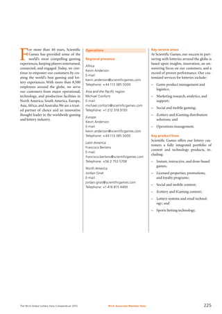 The WLA Global Lottery Data Compendium 2015
Operations
Regional presence
Africa
Kevin Anderson
E-mail:
kevin.anderson@scientificgames.com
Telephone: +44 113 385 5000
Asia and the Pacific region
Michael Conforti
E-mail:
michael.conforti@scientificgames.com
Telephone: +1 212 318 9193
Europe
Kevin Anderson
E-mail:
kevin.anderson@scientificgames.com
Telephone: +44 113 385 5000
Latin America
Francisco Bertens
E-mail:
francisco.bertens@scientificgames.com
Telephone: +56 2 753 5708
North America
Jordan Gnat
E-mail:
jordan.gnat@scientificgames.com
Telephone: +1 416 815 4493
F
or more than 40 years, Scientific
Games has provided some of the
world’s most compelling gaming
experiences, keeping players entertained,
connected, and engaged. Today, we con-
tinue to empower our customers by cre-
ating the world’s best gaming and lot-
tery experiences. With more than 8,500
employees around the globe, we serve
our customers from major operational,
technology, and production facilities in
North America, South America, Europe,
Asia,Africa, and Australia.We are a trust-
ed partner of choice and an innovative
thought leader in the worldwide gaming
and lottery industry.
Key service areas
At Scientific Games, our success in part-
nering with lotteries around the globe is
based upon insights, innovation, an un-
wavering focus on our customers, and a
record of proven performance. Our cus-
tomized services for lotteries include:
–	 Game product management and
logistics;
–	 Marketing research, analytics, and
support;
–	 Social and mobile gaming;
–	 iLottery and iGaming distribution
solutions; and
–	 Operations management.
Key product lines
Scientific Games offers our lottery cus-
tomers a fully integrated portfolio of
content and technology products, in-
cluding:
–	 Instant, interactive, and draw-based
games;
–	 Licensed properties, promotions,
and loyalty programs;
–	 Social and mobile content;
–	 iLottery and iGaming content;
–	 Lottery systems and retail technol-
ogy; and
–	 Sports betting technology.
WLA Associate Member Data 225
 