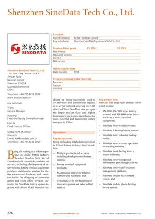 The WLA Global Lottery Data Compendium 2015
Shenzhen SinoData Tech Co., Ltd.
Shenzhen SinoData Tech Co., Ltd.
17th floor,Tiley Central Plaza A
3 Haide Road
Nanshan district
Shenzhen 518054
Guangdong Province
China
Telephone: +86 755 8633 2009
www.sinodata.com.cn
Key executives
Yi Zhu
General Manager
Xuejun Li
Executive Deputy General Manager
Lijun Lv
Chief Financial Officer
Global point of contact
Xuejun Li
E-mail: lee@sinodata.com.cn
Telephone: +86 755 8633 2009
Operations
Key service areas
Being the leading total solution provider
in China’s lottery industry, SinoData of-
fers:
–	 Multiple products and services
	 including development of lottery
	 systems;
–	 Lottery terminal equipment
	 products;
–	 Maintenance service for relative
	 software and hardware; and
–	 Consultancies in the designing of
	 innovative games and value added
	 services.
Structure
Parent company	 Rexlot Holdings Limited
Key subsidiaries	 Shenzhen SinoData Equipment Tech Co., Ltd.
Previous fiscal years	 FY 2014	 FY 2013
Net revenue				
Operating income				
EBITDA				
Net income				
Other supplier data
Date founded	 1998
Presence in social media channels
Facebook	
Twitter	
YouTube	
Key product lines
SinoData has large-scale product series
which include:
–	 SN-6100, SN-3000 series lottery
terminal and SN-8000 series lottery
self-service lottery terminal
equipment;
–	 SinoData lottery online system;
–	 SinoData E-betting lottery system;
–	 SinoData lottery disaster backup
system;
–	 SinoData lottery system operation
monitoring software;
–	 SinoData bank-betting lottery
system software;
–	 SinoData lottery integrated
information processing platform;
–	 SinoData lottery unify account
management platform;
–	 SinoData instant-ticket lottery
system; and
–	 SinoData mobile phone-betting
lottery system.
B
eing the leading total solution pro-
vider in China’s lottery industry,
Shenzhen SinoData Tech Co., Ltd.
(SinoData) offers multiple products and
services, including: development of lot-
tery systems, lottery terminal equipment
products, maintenance services for rela-
tive software and hardware, and consul-
tancies for the designing of innovative
games and value added services. Cur-
rently, the SinoData lottery system to-
gether with about 80,000 terminal ma-
chines are being successfully used in
19 provinces and autonomous regions,
in a service network covering over 200
cities in China. SinoData now occupies
the largest market share and highest
business revenues and is regarded as the
most powerful and trustworthy lottery
company in China.
WLA Associate Member Data226
 