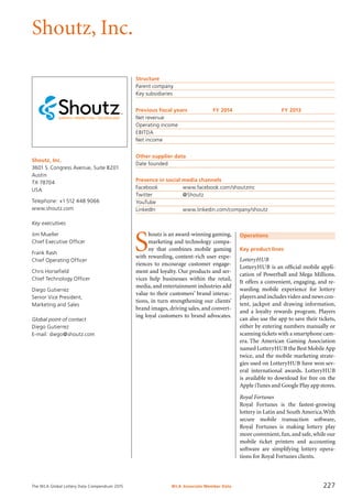 The WLA Global Lottery Data Compendium 2015
Shoutz, Inc.
Shoutz, Inc.
3601 S. Congress Avenue, Suite B201
Austin
TX 78704
USA
Telephone: +1 512 448 9066
www.shoutz.com
Key executives
Jim Mueller
Chief Executive Officer
Frank Rash
Chief Operating Officer
Chris Horsefield
Chief Technology Officer
Diego Gutierrez
Senior Vice President,
Marketing and Sales
Global point of contact
Diego Gutierrez
E-mail: diego@shoutz.com
Structure
Parent company	
Key subsidiaries	
Previous fiscal years	 FY 2014	 FY 2013
Net revenue				
Operating income				
EBITDA				
Net income				
Other supplier data
Date founded	
Presence in social media channels
Facebook		 www.facebook.com/shoutzinc
Twitter		 @Shoutz
YouTube	
LinkedIn		 www.linkedin.com/company/shoutz
Operations
Key product lines
LotteryHUB
LotteryHUB is an official mobile appli-
cation of Powerball and Mega Millions.
It offers a convenient, engaging, and re-
warding mobile experience for lottery
players and includes video and news con-
tent, jackpot and drawing information,
and a loyalty rewards program. Players
can also use the app to save their tickets,
either by entering numbers manually or
scanning tickets with a smartphone cam-
era. The American Gaming Association
named LotteryHUB the Best MobileApp
twice, and the mobile marketing strate-
gies used on LotteryHUB have won sev-
eral international awards. LotteryHUB
is available to download for free on the
Apple iTunes and Google Play app stores.
Royal Fortunes
Royal Fortunes is the fastest-growing
lottery in Latin and South America.With
secure mobile transaction software,
Royal Fortunes is making lottery play
more convenient,fun,and safe,while our
mobile ticket printers and accounting
software are simplifying lottery opera-
tions for Royal Fortunes clients.
S
houtz is an award-winning gaming,
marketing and technology compa-
ny that combines mobile gaming
with rewarding, content-rich user expe-
riences to encourage customer engage-
ment and loyalty. Our products and ser-
vices help businesses within the retail,
media, and entertainment industries add
value to their customers’ brand interac-
tions, in turn strengthening our clients’
brand images, driving sales, and convert-
ing loyal customers to brand advocates.
WLA Associate Member Data 227
 
