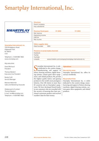 The WLA Global Lottery Data Compendium 2015
Smartplay International, Inc.
Smartplay International, Inc.
1550 Bridgeboro Road
Edgewater Park
NJ 08010
USA
Telephone: +1 609 880 1860
www.smartplay.com
Key executives
David Michaud
President
Thomas Markert
Executive Vice President
Randy Craft
Service Manager
Mariana Mokritski
Sales and Marketing Associate
Global point of contact
Thomas Markert
E-mail: tom@smartplay.com
Telephone: +1 609 880 1860
Structure
Parent company	
Key subsidiaries	
Previous fiscal years	 FY 2014	 FY 2013
Net revenue				
Operating income				
EBITDA				
Net income				
Other supplier data
Date founded	 1993
Presence in social media channels
Facebook	
Twitter	
YouTube	
LinkedIn	 www.linkedin.com/company/smartplay-international-inc-
Operations
Key service areas
Smartplay International, Inc. offers its
services worldwide.
Key product lines
Smartplay International, Inc. is solely
dedicated to the creative design, manu-
facturing and support of lottery drawing
machines, digital drawing systems, cus-
tom game show equipment, and related
products.
S
martplay International, Inc. is sole-
ly dedicated to the creative design,
manufacturing, and support of
lottery drawing machines, digital draw-
ing systems, custom game show equip-
ment, and related products. We provide
the highest quality lottery and gaming
products to the world’s most prestigious
lotteries. Over 180 clients in more than
85 countries rely on Smartplay’s equip-
ment. We have developed brand loyalty
in our customers who are rewarded with
the security of knowing they have pur-
chased a premium product and received
excellent value for their money.
WLA Associate Member Data228
 