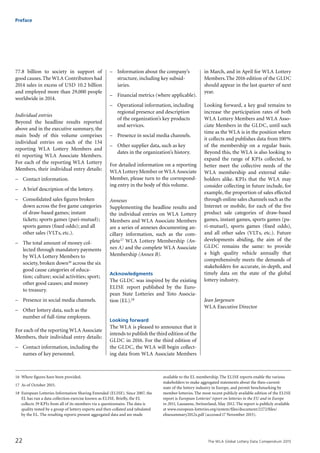 The WLA Global Lottery Data Compendium 201522
Preface
77.8 billion to society in support of
good causes.The WLA Contributors had
2014 sales in excess of USD 10.2 billion
and employed more than 29,000 people
worldwide in 2014.
Individual entries
Beyond the headline results reported
above and in the executive summary, the
main body of this volume comprises
individual entries on each of the 134
reporting WLA Lottery Members and
61 reporting WLA Associate Members.
For each of the reporting WLA Lottery
Members, their individual entry details:
–	 Contact information.
–	 A brief description of the lottery.
–	 Consolidated sales figures broken
down across the five game categories
of draw-based games; instant
tickets; sports games (pari-mutuel);
sports games (fixed odds); and all
other sales (VLTs, etc.).
–	 The total amount of money col-
lected through mandatory payments
by WLA Lottery Members to
society, broken down16 across the six
good cause categories of educa-
tion; culture; social activities; sport;
other good causes; and money
to treasury.
–	 Presence in social media channels.
–	 Other lottery data, such as the
number of full-time employees.
For each of the reporting WLA Associate
Members, their individual entry details:
–	 Contact information, including the
names of key personnel.
–	 Information about the company’s
structure, including key subsid-
iaries.
–	 Financial metrics (where applicable).
–	 Operational information, including
regional presence and description
of the organization’s key products
and services.
–	 Presence in social media channels.
–	 Other supplier data, such as key
dates in the organization’s history.
For detailed information on a reporting
WLA Lottery Member or WLA Associate
Member, please turn to the correspond-
ing entry in the body of this volume.
Annexes
Supplementing the headline results and
the individual entries on WLA Lottery
Members and WLA Associate Members
are a series of annexes documenting an-
cillary information, such as the com-
plete17 WLA Lottery Membership (An-
nex A) and the complete WLA Associate
Membership (Annex B).
Acknowledgments
The GLDC was inspired by the existing
ELISE report published by the Euro-
pean State Lotteries and Toto Associa-
tion (EL).18
Looking forward
The WLA is pleased to announce that it
intends to publish the third edition of the
GLDC in 2016. For the third edition of
the GLDC, the WLA will begin collect-
ing data from WLA Associate Members
in March, and in April for WLA Lottery
Members.The 2016 edition of the GLDC
should appear in the last quarter of next
year.
Looking forward, a key goal remains to
increase the participation rates of both
WLA Lottery Members and WLA Asso-
ciate Members in the GLDC, until such
time as the WLA is in the position where
it collects and publishes data from100%
of the membership on a regular basis.
Beyond this, the WLA is also looking to
expand the range of KPIs collected, to
better meet the collective needs of the
WLA membership and external stake-
holders alike. KPIs that the WLA may
consider collecting in future include, for
example, the proportion of sales effected
through online sales channels such as the
Internet or mobile, for each of the five
product sale categories of draw-based
games, instant games, sports games (pa-
ri-mutuel), sports games (fixed odds),
and all other sales (VLTs, etc.). Future
developments abiding, the aim of the
GLDC remains the same: to provide
a high quality vehicle annually that
comprehensively meets the demands of
stakeholders for accurate, in-depth, and
timely data on the state of the global
lottery industry.
Jean Jørgensen
WLA Executive Director
16	 Where figures have been provided.
17	 As of October 2015.
18	 European Lotteries Information Sharing Extended (ELISE). Since 2007, the
EL has run a data collection exercise known as ELISE. Briefly, the EL
collects 39 KPIs from all of its members via a questionnaire. The data is
quality tested by a group of lottery experts and then collated and tabulated
by the EL. The resulting reports present aggregated data and are made
available to the EL membership.The ELISE reports enable the various
stakeholders to make aggregated statements about the then-current
state of the lottery industry in Europe, and permit benchmarking by
member lotteries.The most recent publicly available edition of the ELISE
report is European Lotteries’ report on lotteries in the EU and in Europe
in 2011, Lausanne, Switzerland, May 2012.The report is publicly available
at www.european-lotteries.org/system/files/document/2272/files/
elisesummary2012x.pdf (accessed17 November 2015).
 