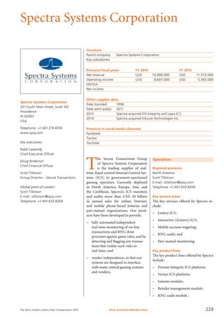 The WLA Global Lottery Data Compendium 2015
Spectra Systems Corporation
Spectra Systems Corporation
321 South Main Street, Suite 102
Providence
RI 02903
USA
Telephone: +1 401 274 4700
www.spsy.com
Key executives
Nabil Lawandy
Chief Executive Officer
Doug Anderson
Chief Financial Officer
Scott Tillotson
Group Director – Secure Transactions
Global point of contact
Scott Tillotson
E-mail: stillotson@spsy.com
Telephone: +1 401 633 8209
Structure
Parent company	 Spectra Systems Corporation
Key subsidiaries	
Previous fiscal years	 FY 2014	 FY 2013
Net revenue	 USD	 16,906,000	 USD	 11,572,000
Operating income	 USD	 8,697,000	 USD	 5,565,000
EBITDA				
Net income				
Other supplier data
Date founded	 1996
Date went public	 2011
2012	 Spectra acquired ESI Integrity and Lapis ICS
2014	 Spectra acquired Inksure Technologies Inc.
Presence in social media channels
Facebook	
Twitter	
YouTube	
Operations
Regional presence
North America
Scott Tillotson
E-mail: stillotson@spsy.com
Telephone: +1 401 633 8209
Key service areas
The key services offered by Spectra in-
clude:
–	 Lottery ICS;
–	 Interactive (iLottery) ICS;
–	 Mobile account wagering;
–	 RNG audit; and
–	 Pari-mutuel monitoring.
Key product lines
The key product lines offered by Spectra
include:
–	 Premier Integrity ICS platform;
–	 Verisys ICS platform;
–	 Instants module;
–	 Retailer management module;
–	 RNG audit module.
T
he Secure Transactions Group
of Spectra Systems Corporation
is the leading supplier of real-
time, fraud control Internal Control Sys-
tems (ICS) to government-sanctioned
gaming operators. Currently deployed
in North America, Europe, Asia, and
the Caribbean, Spectra’s ICS monitors
and audits more than USD 20 billion
in annual sales for online, Internet,
and mobile phone-based lotteries and
pari-mutuel organizations. Our prod-
ucts have been developed to provide:
–	 fully automated independent
real-time monitoring of on-line
transactions and RNG draw
processes against game rules, and by
detecting and flagging any transac-
tions that violate such rules in
real-time; and
–	 vendor independence, in that our
systems are designed to interface
with many central gaming systems
and vendors.
WLA Associate Member Data 229
 