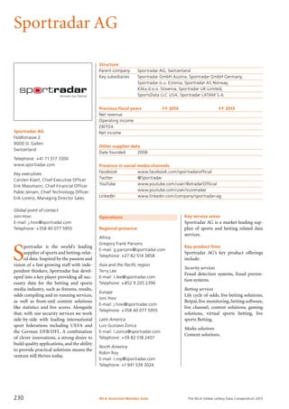 The WLA Global Lottery Data Compendium 2015
Sportradar AG
Sportradar AG
Feldlistrasse 2
9000 St. Gallen
Switzerland
Telephone: +41 71 517 7200
www.sportradar.com
Key executives
Carsten Koerl, Chief Executive Officer
Erik Massmann, Chief Financial Officer
Pablo Jensen, Chief Technology Officer
Erik Lorenz, Managing Director Sales
Global point of contact
Joni Hovi
E-mail: j.hovi@sportradar.com
Telephone: +358 40 077 5955
Operations
Regional presence
Africa
Gregory Frank Parsons
E-mail: g.parsons@sportradar.com
Telephone: +27 82 514 3858
Asia and the Pacific region
Terry Lee
E-mail: t.lee@sportradar.com
Telephone: +852 9 205 2396
Europe
Joni Hovi
E-mail: j.hovi@sportradar.com
Telephone: +358 40 077 5955
Latin America
Luiz Gustavo Zonca
E-mail: l.zonca@sportradar.com
Telephone: +59 82 518 2407
North America
Robin Roy
E-mail: r.roy@sportradar.com
Telephone: +1 941 539 3024
Structure
Parent company	 Sportradar AG, Switzerland
Key subsidiaries	 Sportradar GmbH Austria, Sportradar GmbH Germany,
	 Sportradar o.u. Estonia, Sportradar AS Norway,
	 Klika d.o.o. Slovenia, Sportradar UK Limited,
	 SportsData LLC USA, Sportradar LATAM S.A.
Previous fiscal years	 FY 2014	 FY 2013
Net revenue				
Operating income				
EBITDA				
Net income				
Other supplier data
Date founded	 2006
Presence in social media channels
Facebook	 www.facebook.com/sportradarofficial
Twitter	 @Sportradar
YouTube	 www.youtube.com/user/BetradarOfficial
	 www.youtube.com/user/scoreradar
LinkedIn	 www.linkedin.com/company/sportradar-ag
Key service areas
Sportradar AG is a market-leading sup-
plier of sports and betting related data
services.
Key product lines
Sportradar AG’s key product offerings
include:
Security services
Fraud detection systems, fraud preven-
tion systems.
Betting services
Life cycle of odds, live betting solutions,
Betpal, live monitoring, betting software,
live channel, content solutions, gaming
solutions, virtual sports betting, live
sports Betting.
Media solutions
Content solutions.
S
portradar is the world’s leading
supplier of sports and betting-relat-
ed data. Inspired by the passion and
vision of a fast-growing staff with inde-
pendent thinkers, Sportradar has devel-
oped into a key player providing all nec-
essary data for the betting and sports
media industry, such as fixtures, results,
odds compiling and in-running services,
as well as front-end content solutions
like statistics and live scores. Alongside
that, with our security services we work
side-by-side with leading international
sport federations including UEFA and
the German DFB/DFL. A combination
of clever innovations, a strong desire to
build quality applications, and the ability
to provide practical solutions means the
venture still thrives today.
WLA Associate Member Data230
 