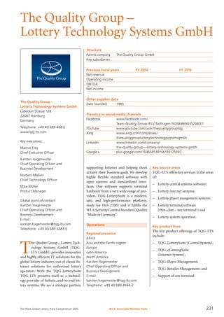 The WLA Global Lottery Data Compendium 2015
The Quality Group –
Lottery Technology Systems GmbH
The Quality Group –
Lottery Technology Systems GmbH
Lübecker Strasse 128
22087 Hamburg
Germany
Telephone: +49 40 689 468 0
www.tqg-lts.com
Key executives
Marcus Frey
Chief Executive Officer
Karsten Hagemeister
Chief Operating Officer and
Business Development
Norbert Mallien
Chief Technology Officer
Mike Müller
Product Manager
Global point of contact
Karsten Hagemeister
Chief Operating Officer and
Business Development
E-mail:
karsten.hagemeister@tqg-lts.com
Telephone: +49 40 689 4684 0
Structure
Parent company	 The Quality Group GmbH
Key subsidiaries	
Previous fiscal years	 FY 2014	 FY 2013
Net revenue				
Operating income				
EBITDA				
Net income				
Other supplier data
Date founded	 1985
Presence in social media channels
Facebook		 www.facebook.com/
		 Team-Quality-Group-RSV-Tailfingen-1400686903529807/
YouTube		 www.youtube.com/user/thequalitygrouptqg
Xing		 www.xing.com/companies/
		 thequalitygrouplotterytechnologysystemsgmbh
LinkedIn		 www.linkedin.com/company/
		 the-quality-group---lottery-technology-systems-gmbh
Google+		 plus.google.com/104558538106122175397
Operations
Regional presence
Africa
Asia and the Pacific region
Europe
Latin America
North America
Karsten Hagemeister
Chief Operating Officer and
Business Development
E-mail:
karsten.hagemeister@tqg-lts.com
Telephone: +49 40 689 4684 0
T
he Quality Group – Lottery Tech-
nology Systems GmbH (TQG-
LTS GmbH) provides innovative
and highly efficient IT solutions for the
global lottery industry, out of classic In-
ternet solutions for authorized lottery
operators. With the TQG-LotterySuite
TQG-LTS presents itself as a technol-
ogy provider of holistic, end-to-end lot-
tery systems. We are a strategic partner,
Key service areas
TQG-LTS offers key services in the areas
of:
–	 Lottery central systems software;
–	 Lottery internet systems;
–	 Lottery player mangement systems;
–	 Lottery terminal software
(thin-clint – any terminal); and
–	 Lottery system operation.
Key product lines
The key product offerings of TQG-LTS
include:
–	 TQG-LotterySuite (Central System);
–	 TQG-eGamingSuite
(Internet System);
–	 TQG-Player Management;
–	 TQG-Retailer Management; and
–	 Support of any terminal.
supporting lotteries and helping them
achieve their business goals.We develop
highly flexible standard software with
open systems and standardized inter­
faces. Our software supports terminal
hardware from a very wide range of pro-
viders. TQG-LotterySuite is a modern,
safe, and high-performance platform,
ready for ISO 27001 and it fulfills the
WLA Security Control Standard.Quality
“Made in Germany”.
WLA Associate Member Data 231
 