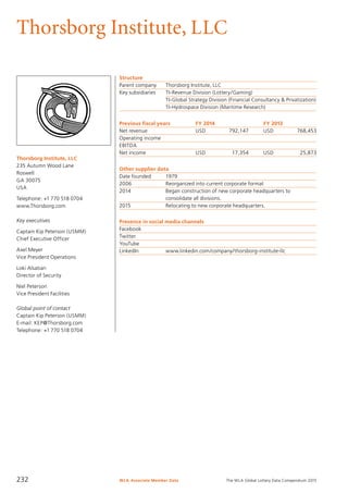 The WLA Global Lottery Data Compendium 2015
Thorsborg Institute, LLC
Thorsborg Institute, LLC
235 Autumn Wood Lane
Roswell
GA 30075
USA
Telephone: +1 770 518 0704
www.Thorsborg.com
Key executives
Captain Kip Peterson (USMM)
Chief Executive Officer
Axel Meyer
Vice President Operations
Loki Alsatian
Director of Security
Niel Peterson
Vice President Facilities
Global point of contact
Captain Kip Peterson (USMM)
E-mail: KEP@Thorsborg.com
Telephone: +1 770 518 0704
Structure
Parent company	 Thorsborg Institute, LLC
Key subsidiaries	 TI-Revenue Division (Lottery/Gaming)
	 TI-Global Strategy Division (Financial Consultancy & Privatization)
	 TI-Hydrospace Division (Maritime Research)
Previous fiscal years	 FY 2014	 FY 2013
Net revenue	 USD	 792,147	 USD	 768,453
Operating income				
EBITDA				
Net income	 USD	 17,354	 USD	 25,873
Other supplier data
Date founded	 1979
2006	 Reorganized into current corporate format
2014	 Began construction of new corporate headquarters to
	 consolidate all divisions.
2015	 Relocating to new corporate headquarters.
Presence in social media channels
Facebook	
Twitter	
YouTube	
LinkedIn		 www.linkedin.com/company/thorsborg-institute-llc
WLA Associate Member Data232
 