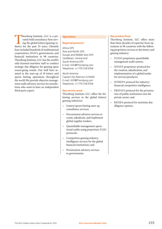 The WLA Global Lottery Data Compendium 2015
Operations
Regional presence
Africa OPS
Asia and Pacific OPS
Europe and Middle-East OPS
Caribbean, Central and
South America OPS
E-mail: Info@Thorsborg.com
Telephone: +1 770 518 0704
North America
Captain Kip Peterson (USMM)
E-mail: KEP@Thorsborg.com
Telephone: +1 770 518 0704
Key service areas
Thorsborg Institute, LLC offers the fol-
lowing services to the global lottery/
gaming industries:
–	 Lottery/sports betting start-up
	 consultancy services;
–	 Procurement advisory services to
	 create, adjudicate, and implement
	 global supplier tenders;
–	 Quantifiable management opera-
	 tional audits using proprietary FLID
	 protocols;
–	 Competitive gaming industry
	 intelligence services for the global
	 financial institutions; and
–	 Privatization advisory services
to governments.
Key product lines
Thorsborg Institute, LLC offers more
than three decades of expertise from op-
erations in 98 countries with the follow-
ing proprietary services to the lottery and
gaming industry:
–	 FLID© proprietary quantifiable
	 management audit system;
–	 SITAT© proprietary protocol for
	 the creation, adjudication, and
	 implementation of a global tender
	 for services/products;
–	 SITREP© protocol for industry/
	 financial competitive intelligence;
–	 PRIVAT© protocol for the privatiza-
	 tion of public institutions into the
	 private sector; and
–	 REISE© protocol for maritime due
diligence options.
T
horsborg Institute, LLC is a pri-
vately held consultancy firm serv-
ing the global lottery/gaming in-
dustry for the past 35 years. Clientele
have included hundreds of multinational
corporations, NGO’s, governments, and
financial institutions in 98 countries.
Thorsborg Institute, LLC has the world’s
only licensed maritime staff to conduct
strategic due diligence for gaming upon
ocean-going vessels. Our staff have as-
sisted in the start-up of 19 lottery and
sports betting operations throughout
the world.We provide objective manage-
ment audit advisory services for jurisdic-
tions who want to have an independent
third party expert.
WLA Associate Member Data 233
 