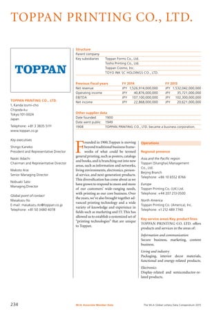 The WLA Global Lottery Data Compendium 2015
TOPPAN PRINTING CO., LTD.
TOPPAN PRINTING CO., LTD.
1, Kanda Izumi-cho
Chiyoda-ku
Tokyo 101-0024
Japan
Telephone: +81 3 3835 5111
www.toppan.co.jp
Key executives
Shingo Kaneko
President and Representative Director
Naoki Adachi
Chairman and Representative Director
Makoto Arai
Senior Managing Director
Nobuaki Sato
Managing Director
Global point of contact
Masakazu Ito
E-mail: masakazu.ito@toppan.co.jp
Telephone: +81 50 3480 4078
Structure
Parent company	
Key subsidiaries	 Toppan Forms Co., Ltd.
	 Tosho Printing Co., Ltd.
	 Toppan Cosmo, Inc.
	 TOYO INK SC HOLDINGS CO., LTD.
Previous fiscal years	 FY 2014		 FY 2013
Net revenue	 JPY	 1,526,914,000,000	 JPY	 1,532,042,000,000
Operating income	 JPY	 40,876,000,000	 JPY	 35,721,000,000
EBITDA	 JPY	 107,100,000,000	 JPY	 102,300,000,000
Net income	 JPY	 22,868,000,000	 JPY	 20,621,000,000
Other supplier data
Date founded	 1900
Date went public	 1949
1908	 TOPPAN PRINTING CO., LTD. became a business corporation.
Operations
Regional presence
Asia and the Pacific region
Toppan (Shanghai) Management
Co., Ltd.
Beijing Branch
Telephone: +86 10 6552 8766
Europe
Toppan Printing Co. (UK) Ltd.
Telephone: +44 207 213 0500
North America
Toppan Printing Co. (America), Inc.
Telephone: +1 212 489 7740
Key service areas/Key product lines
TOPPAN PRINTING CO. LTD. offers
products and services in the areas of:
Information and communication
Secure business, marketing, content
business.
Living and industry
Packaging, interior decor materials,
functional and energy-related products.
Electronics
Display-related and semiconductor-re-
lated products.
F
ounded in 1900,Toppan is moving
beyond traditional business frame-
works of what could be termed
general printing,such as posters,catalogs
and books,and is branching out into new
areas, such as information and networks,
living environments, electronics, person-
al service, and next-generation products.
This diversification has come about as we
have grown to respond to more and more
of our customers’ wide-ranging needs,
with printing as our core business. Over
the years,we’ve also brought together ad-
vanced printing technology and a wide
variety of knowledge and experience in
fields such as marketing and IT.This has
allowed us to establish a systemized set of
“printing technologies” that are unique
to Toppan.
WLA Associate Member Data234
 