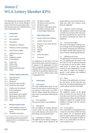 The WLA Global Lottery Data Compendium 2015242
The following list* documents the KPIs
requested from WLA Lottery Members
as part of the WLA’s annual data collec-
tion exercise for the WLA Global Lottery
Data Compendium 2015.
2				 Lottery data
2.1			 Lottery name
2.2			 Year established
2.3			 Web address
2.4			 Headquarters (Address)
2.5			 Telephone number (Exchange)
2.6			 Chief Executive Officer
2.7			 Global point of contact
2.7.1		 Name
2.7.2		 Telephone number
2.7.3		 E-mail address
2.8			 Lottery type
2.8.1		 Public entity
2.8.2		 Private entity
2.8.3		 Mixed ownership entity
2.8.4		 Other
3				 Product category sales data
3.1			 Reporting period
3.1.1		 Calendar year
3.1.2		 Fiscal year
3.1.2.1	 Fiscal year start (month)
3.1.2.2	 Fiscal year end (month)
3.2			 Product sales (by category)
3.2.1	 	Draw-based games
3.2.2		 Instant games
3.2.3		 Sports games (pari-mutuel)
3.2.4		 Sports games (fixed odds)
3.2.5		 All other sales (VLTs, etc.)
3.2.6		 Total
4				 Money to good causes
4.1			 Total mandatory money to
			 society (Tax/duties and good
			 causes)
4.1.1		 Of which to education
Annex C
WLA Lottery Member KPIs
4.1.2		 Of which to culture
4.1.3		 Of which to social activities
4.1.4		 Of which to sport
4.1.5		 Of which to other good causes
4.1.6		 Of which to treasury (with
			 no knowledge of allocation)
5				 Other lottery data
5.1			 Number of full-time employees
5.2			 Number of points of sale
5.3			 Presence in new media channels
5.3.1		 Facebook
5.3.2		 Twitter
5.3.3		 YouTube
5.3.4		 Other
5.4			 Lottery description
5.5			 Comments
An explanation of each KPI in the list
above follows below. Each KPI is given as
it appears in the explanation of terms
that accompanied the questionnaire for-
warded to WLA Lottery Members as part
of the WLA’s annual data collection exer-
cise for the WLA Global Lottery Data
Compendium 2015.
2			 Lottery data
2.1		 Lottery name
The full, unabbreviated name of your
lottery. If your lottery is better known by
an acronym or short name (e.g. HKJC,
SELAE), please include the acronym or
short name in parentheses following the
full name.
2.2		 Year established
The year your lottery was established.
2.3		 Web address
The web address or Uniform Resource
Locator (URL) for your lottery’s pres-
ence on the Internet, such as http://www.
fdj.fr. Please omit the prefix http://.
2.4		 Headquarters (Address)
The address of your lottery’s headquar-
ters. The address given should be the
postal address of your lottery. Please in-
clude post office box numbers where
these are applicable.
2.5		 Telephone number (Exchange)
The telephone number for the exchange
or PABX of your lottery.This is the num-
ber that is typically the first “port of call”
for persons contacting your lottery by
telephone.
2.6		 Chief Executive Officer
The name of the highest-ranking execu-
tive in charge of the total management of
your lottery. Synonyms for Chief Execu-
tive Officer include Chief Executive, Di-
rector General, and Managing Director.
2.7		 Global point of contact
The global point of contact for your lot-
tery. The global point of contact is the
first “port of call” for external enquiries
to your lottery. It can be either a dedi-
cated point of contact (for example,
someone in your organization), or a ge-
neric point of contact (for example, a
generic e-mail address and telephone
number for enquiries).
2.7.1	 Name
The name of the global point of contact
for your lottery. In the event that your
lottery has no dedicated global point of
contact, please leave this entry blank.
2.7.2	 Telephone number
The telephone number of the global
point of contact for your lottery. In the
event that your lottery has no dedicated
point of contact, please provide a generic
telephone number, for example for the
telephone exchange or for the customer
enquiries team.
2.7.3	 E-mail address
The e-mail address of the global point of
contact for your lottery. In the event that
your lottery has no dedicated global
point of contact, please provide a generic
e-mail address, for example an info@ ad-
dress or an e-mail address for the cus-
tomer enquiries team.
*	 The numbering of items in the list matches
the numbering used in the questionnaire
distributed to WLA Lottery Members, and so
is non-contiguous.
 