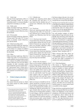 The WLA Global Lottery Data Compendium 2015
2.8		 Lottery type
The type of your organization, either (a)
public ownership model; (b) private
ownership model; (c) a mixture of public
and private ownership; or (d) other.
2.8.1	 Public entity
Public ownership model type. Mark the
“Public entity”box with a“Y”if your lot-
tery is publicly owned. Otherwise, leave
the box blank.
2.8.2	 Private entity
Private ownership model type. Mark the
“Private entity” box with a “Y” if your
lottery is privately owned. Otherwise,
leave the box blank.
2.8.3	 Mixed ownership entity
Mixed ownership model type. Mark the
“Mixed ownership entity”box with a“Y”
if your lottery is a mixture of publicly
and privately owned. Otherwise, leave
the box blank.
2.8.4	 Other
Other ownership model type. Mark the
“Other” box with a “Y” if your lottery is
neither publicly owned, privately owned,
nor a mixture of publicly and privately
owned. Otherwise, leave the box blank.
Examples of other ownership model
types include the operator model,where-
by a government owns a lottery but a
regulator licenses an independent third-
party operator to run the lottery organi-
zation.
3			 Product category sales data
3.1		 Reporting period
The annual financial period on which
your lottery reports on, either calendar
or fiscal year.
3.1.1	 Calendar year
Calendar year reporting period. Mark
the “Calendar year” box with a “Y” if
your lottery has the calendar year as fi-
nancial year. Otherwise, leave the box
blank.
3.1.2	 Fiscal year
Fiscal year reporting period. Mark the
“Fiscal year” box with a “Y” if your lot-
tery’s financial year is distinct from the
calendar year. Otherwise, leave the box
blank.
3.1.2.1	 Fiscal year start (month)
If your lottery has a fiscal year reporting
period, please indicate the start of your
lottery’s financial year using the drop-
down list provided. Otherwise, please
leave the drop-down list blank.
3.1.2.2	 Fiscal year end (month)
If your lottery has a fiscal year reporting
period, please indicate the end of your
lottery’s financial year using the drop-
down list provided. Otherwise, please
leave the drop-down list blank.
3.2		 Product sales (by category)
There are five product categories. Each
group contains games with similar char-
acteristics. The product groups are de-
fined in order to make statements about
sales at the global (WLA) level as well
as at each regional (ALA, APLA, CIBE-
LAE, EL, and NASPL) level.* For each
game category, sales are requested for
each of the years 2014 and 2013. Gross
gaming revenues are not requested for
either year.
Sales (or turnover or handle for slot ma-
chines) should be in national currency.
Do not deduct anything from sales – not
prizes, not commission for retailers, nor
anything else. Sales for each product cat-
egory should reflect the gross amount
punters pay for buying lottery products
in each category, with the exception of
the category“All other sales (VLTs, etc.)”,
which includes VLTs and slot machines,
where net revenue (sales – prizes) should
be reported. If, in addition to the price of
the lottery, players also pay a tax on top
of the price of the lottery product, please
include this tax on top of the sales figure.
Sales figures provided should correspond
to the figures provided in audited reports
if available. Please include sales from all
channels like retail, own shops, and In-
ternet. If you do not operate games in a
category just leave the field blank.
For each product category of games,
please indicate if age restrictions are ap-
plicable. Age restrictions can be imposed
either by a lottery itself (for example, as
part of its commitment to appropriate
responsible gaming measures), or by fiat,
through legislation imposed by lawmak-
ers in your jurisdiction. In the event that
restrictions on a game category are not
applicable in your lottery’s jurisdiction,
please indicate this by marking the ap-
propriate “None” checkbox with “Y”.
When entering sales data, please use
whole number figures, for example,
“1,610,000,000” and not “1.61 billion” as
the data entry field is formatted as a
number to be used in calculations.
3.2.1	 Draw-based games
Also known as “Number games” in
some jurisdictions.All nationwide games
based on numbers or letters and thus
typical lottery games with both pari-
mutuel and fixed prizes. Include Lotto,
Powerball, Mega Millions, Pick 3, Euro-
Millions, Joker, Spiel, Draw, Class lotter-
ies, Keno (both daily and fast draw) and
Bingo in this category. The figures pro-
vided should include sales across all
channels like retail, Internet, mobile
phones, and others. Do not include slot
machine games or instant games based
on numbers in this category.
If age restrictions on playing draw-based
games are imposed either by your lottery
itself or by legislation in your lottery’s
jurisdiction, or by both your lottery and
by legislation, please indicate this by
marking the appropriate checkboxes
with “Y”. If no age restrictions are im-
posed on playing draw-based games, ei-
*	 L’Association des Loteries d’Afrique (ALA),
the Asia Pacific Lottery Association
(APLA), Corporación Iberoamericana de
Loterías y Apuestas del Estado (CIBELAE),
the European State Lotteries and Toto
Association (EL), and the North American
Association of State and Provincial
Lotteries (NASPL) together constitute the
five regional associations of the WLA.
243
 