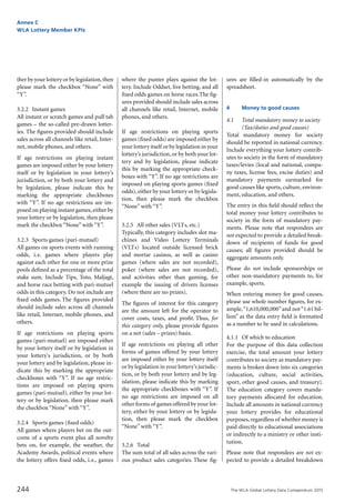 The WLA Global Lottery Data Compendium 2015
Annex C
WLA Lottery Member KPIs
244
ther by your lottery or by legislation,then
please mark the checkbox “None” with
“Y”.
3.2.2	 Instant games
All instant or scratch games and pull tab
games – the so-called pre-drawn lotter-
ies. The figures provided should include
sales across all channels like retail, Inter-
net, mobile phones, and others.
If age restrictions on playing instant
games are imposed either by your lottery
itself or by legislation in your lottery’s
jurisdiction, or by both your lottery and
by legislation, please indicate this by
marking the appropriate checkboxes
with “Y”. If no age restrictions are im-
posed on playing instant games,either by
your lottery or by legislation, then please
mark the checkbox “None” with “Y”.
3.2.3	 Sports games (pari-mutuel)
All games on sports events with running
odds, i.e. games where players play
against each other for one or more prize
pools defined as a percentage of the total
stake sum. Include Tips, Toto, Maljagt,
and horse race betting with pari-mutuel
odds in this category. Do not include any
fixed odds games. The figures provided
should include sales across all channels
like retail, Internet, mobile phones, and
others.
If age restrictions on playing sports
games (pari-mutuel) are imposed either
by your lottery itself or by legislation in
your lottery's jurisdiction, or by both
your lottery and by legislation, please in-
dicate this by marking the appropriate
checkboxes with “Y”. If no age restric-
tions are imposed on playing sports
games (pari-mutuel), either by your lot-
tery or by legislation, then please mark
the checkbox “None” with “Y”.
3.2.4	 Sports games (fixed odds)
All games where players bet on the out-
come of a sports event plus all novelty
bets on, for example, the weather, the
Academy Awards, political events where
the lottery offers fixed odds, i.e., games
where the punter plays against the lot-
tery. Include Oddset, live betting, and all
fixed odds games on horse races.The fig-
ures provided should include sales across
all channels like retail, Internet, mobile
phones, and others.
If age restrictions on playing sports
games (fixed odds) are imposed either by
your lottery itself or by legislation in your
lottery’s jurisdiction, or by both your lot-
tery and by legislation, please indicate
this by marking the appropriate check-
boxes with “Y”. If no age restrictions are
imposed on playing sports games (fixed
odds),either by your lottery or by legisla-
tion, then please mark the checkbox
“None” with “Y”.
3.2.5	 All other sales (VLTs, etc.)
Typically, this category includes slot ma-
chines and Video Lottery Terminals
(VLTs) located outside licensed brick
and mortar casinos, as well as casino
games (where sales are not recorded),
poker (where sales are not recorded),
and activities other than gaming, for
example the issuing of drivers licenses
(where there are no prizes).
The figures of interest for this category
are the amount left for the operator to
cover costs, taxes, and profit. Thus, for
this category only, please provide figures
on a net (sales – prizes) basis.
If age restrictions on playing all other
forms of games offered by your lottery
are imposed either by your lottery itself
or by legislation in your lottery’s jurisdic-
tion, or by both your lottery and by leg-
islation, please indicate this by marking
the appropriate checkboxes with “Y”. If
no age restrictions are imposed on all
other forms of games offered by your lot-
tery, either by your lottery or by legisla-
tion, then please mark the checkbox
“None” with “Y”.
3.2.6	 Total
The sum total of all sales across the vari-
ous product sales categories. These fig-
ures are filled-in automatically by the
spreadsheet.
4			 Money to good causes
4.1		 Total mandatory money to society
		 (Tax/duties and good causes)
Total mandatory money for society
should be reported in national currency.
Include everything your lottery contrib-
utes to society in the form of mandatory
taxes/levies (local and national, compa-
ny taxes, license fees, excise duties) and
mandatory payments earmarked for
good causes like sports, culture, environ-
ment, education, and others.
The entry in this field should reflect the
total money your lottery contributes to
society in the form of mandatory pay-
ments. Please note that respondees are
not expected to provide a detailed break-
down of recipients of funds for good
causes; all figures provided should be
aggregate amounts only.
Please do not include sponsorships or
other non-mandatory payments to, for
example, sports.
When entering money for good causes,
please use whole number figures, for ex-
ample,“1,610,000,000”and not“1.61 bil-
lion” as the data entry field is formatted
as a number to be used in calculations.
4.1.1	 Of which to education
For the purpose of this data collection
exercise, the total amount your lottery
contributes to society as mandatory pay-
ments is broken down into six categories
(education, culture, social activities,
sport, other good causes, and treasury).
The education category covers manda-
tory payments allocated for education.
Include all amounts in national currency
your lottery provides for educational
purposes,regardless of whether money is
paid directly to educational associations
or indirectly to a ministry or other insti-
tution.
Please note that respondees are not ex-
pected to provide a detailed breakdown
 