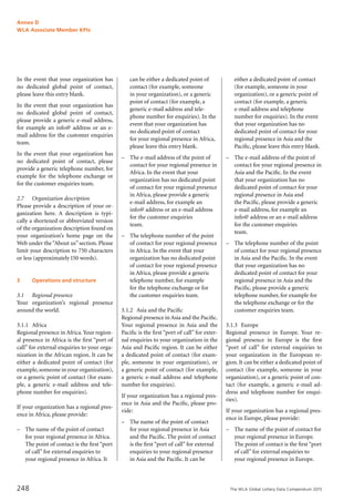 The WLA Global Lottery Data Compendium 2015
Annex D
WLA Associate Member KPIs
248
In the event that your organization has
no dedicated global point of contact,
please leave this entry blank.
In the event that your organization has
no dedicated global point of contact,
please provide a generic e-mail address,
for example an info@ address or an e-
mail address for the customer enquiries
team.
In the event that your organization has
no dedicated point of contact, please
provide a generic telephone number, for
example for the telephone exchange or
for the customer enquiries team.
2.7		 Organization description
Please provide a description of your or-
ganization here. A description is typi-
cally a shortened or abbreviated version
of the organization description found on
your organization’s home page on the
Web under the“About us”section. Please
limit your description to 750 characters
or less (approximately150 words).
3		 Operations and structure
	
3.1		 Regional presence
Your organization’s regional presence
around the world.
3.1.1	 Africa
Regional presence in Africa.Your region-
al presence in Africa is the first “port of
call” for external enquiries to your orga-
nization in the African region. It can be
either a dedicated point of contact (for
example,someone in your organization),
or a generic point of contact (for exam-
ple, a generic e-mail address and tele-
phone number for enquiries).
If your organization has a regional pres-
ence in Africa, please provide:
–	 The name of the point of contact
for your regional presence in Africa.
The point of contact is the first “port
of call” for external enquiries to
your regional presence in Africa. It
can be either a dedicated point of
contact (for example, someone
in your organization), or a generic
point of contact (for example, a
generic e-mail address and tele-
phone number for enquiries). In the
event that your organization has
no dedicated point of contact
for your regional presence in Africa,
please leave this entry blank.
–	 The e-mail address of the point of
contact for your regional presence in
Africa. In the event that your
organization has no dedicated point
of contact for your regional presence
in Africa, please provide a generic
e-mail address, for example an
info@ address or an e-mail address
for the customer enquiries
team.
–	 The telephone number of the point
of contact for your regional presence
in Africa. In the event that your
organization has no dedicated point
of contact for your regional presence
in Africa, please provide a generic
telephone number, for example
for the telephone exchange or for
the customer enquiries team.
3.1.2	 Asia and the Pacific
Regional presence in Asia and the Pacific.
Your regional presence in Asia and the
Pacific is the first “port of call” for exter-
nal enquiries to your organization in the
Asia and Pacific region. It can be either
a dedicated point of contact (for exam-
ple, someone in your organization), or
a generic point of contact (for example,
a generic e-mail address and telephone
number for enquiries).
If your organization has a regional pres-
ence in Asia and the Pacific, please pro-
vide:
–	 The name of the point of contact
for your regional presence in Asia
and the Pacific. The point of contact
is the first “port of call” for external
enquiries to your regional presence
in Asia and the Pacific. It can be
either a dedicated point of contact
(for example, someone in your
organization), or a generic point of
contact (for example, a generic
e-mail address and telephone
number for enquiries). In the event
that your organization has no
dedicated point of contact for your
regional presence in Asia and the
Pacific, please leave this entry blank.
–	 The e-mail address of the point of
contact for your regional presence in
Asia and the Pacific. In the event
that your organization has no
dedicated point of contact for your
regional presence in Asia and
the Pacific, please provide a generic
e-mail address, for example an
info@ address or an e-mail address
for the customer enquiries
team.
–	 The telephone number of the point
of contact for your regional presence
in Asia and the Pacific. In the event
that your organization has no
dedicated point of contact for your
regional presence in Asia and the
Pacific, please provide a generic
telephone number, for example for
the telephone exchange or for the
customer enquiries team.
3.1.3	 Europe
Regional presence in Europe. Your re-
gional presence in Europe is the first
“port of call” for external enquiries to
your organization in the European re-
gion. It can be either a dedicated point of
contact (for example, someone in your
organization), or a generic point of con-
tact (for example, a generic e-mail ad-
dress and telephone number for enqui-
ries).
If your organization has a regional pres-
ence in Europe, please provide:
–	 The name of the point of contact for
your regional presence in Europe.
The point of contact is the first “port
of call” for external enquiries to
your regional presence in Europe.
 