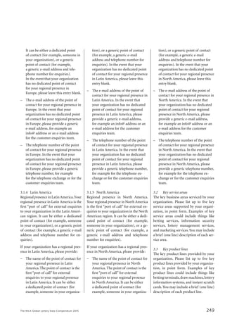 The WLA Global Lottery Data Compendium 2015
It can be either a dedicated point
of contact (for example, someone in
your organization), or a generic
point of contact (for example,
a generic e-mail address and tele-
phone number for enquiries).
In the event that your organization
has no dedicated point of contact
for your regional presence in
Europe, please leave this entry blank.
–	 The e-mail address of the point of
contact for your regional presence in
Europe. In the event that your
organization has no dedicated point
of contact for your regional presence
in Europe, please provide a generic
e-mail address, for example an
info@ address or an e-mail address
for the customer enquiries team.
–	 The telephone number of the point
of contact for your regional presence
in Europe. In the event that your
organization has no dedicated point
of contact for your regional presence
in Europe, please provide a generic
telephone number, for example
for the telephone exchange or for the
customer enquiries team.
3.1.4	 Latin America
Regional presence in LatinAmerica.Your
regional presence in Latin America is the
first “port of call” for external enquiries
to your organization in the Latin Ameri-
can region. It can be either a dedicated
point of contact (for example, someone
in your organization), or a generic point
of contact (for example, a generic e-mail
address and telephone number for en-
quiries).
If your organization has a regional pres-
ence in Latin America, please provide:
–	 The name of the point of contact for
your regional presence in Latin
America.The point of contact is the
first “port of call” for external
enquiries to your regional presence
in Latin America. It can be either
a dedicated point of contact (for
example, someone in your organiza-
tion), or a generic point of contact
(for example, a generic e-mail
address and telephone number for
enquiries). In the event that your
organization has no dedicated point
of contact for your regional presence
in Latin America, please leave this
entry blank.
–	 The e-mail address of the point of
contact for your regional presence in
Latin America. In the event that
your organization has no dedicated
point of contact for your regional
presence in Latin America, please
provide a generic e-mail address,
for example an info@ address or an
e-mail address for the customer
enquiries team.
–	 The telephone number of the point
of contact for your regional presence
in Latin America. In the event that
your organization has no dedicated
point of contact for your regional
presence in Latin America, please
provide a generic telephone number,
for example for the telephone ex-
change or for the customer enquiries
team.
3.1.5	 North America
Regional presence in North America.
Your regional presence in North America
is the first “port of call” for external en-
quiries to your organization in the North
American region. It can be either a dedi-
cated point of contact (for example,
someone in your organization), or a ge-
neric point of contact (for example, a
generic e-mail address and telephone
number for enquiries).
If your organization has a regional pres-
ence in North America, please provide:
–	 The name of the point of contact for
your regional presence in North
America. The point of contact is the
first “port of call” for external
enquiries to your regional presence
in North America. It can be either
a dedicated point of contact (for
example, someone in your organiza-
tion), or a generic point of contact
(for example, a generic e-mail
address and telephone number for
enquiries). In the event that your
organization has no dedicated point
of contact for your regional presence
in North America, please leave this
entry blank.
–	 The e-mail address of the point of
contact for your regional presence in
North America. In the event that
your organization has no dedicated
point of contact for your regional
presence in North America, please
provide a generic e-mail address,
for example an info@ address or an
e-mail address for the customer
enquiries team.
–	 The telephone number of the point
of contact for your regional presence
in North America. In the event that
your organization has no dedicated
point of contact for your regional
presence in North America, please
provide a generic telephone number,
for example for the telephone ex-
change or for the customer enquiries
team.
3.2		 Key service areas
The key business areas serviced by your
organization. Please list up to five key
service areas supported by your organi-
zation, in point form. Examples of key
service areas could include things like
betting services, information security
services, lottery management services,
and marketing services.You may include
a brief (one line) description of each ser-
vice area.
3.3		 Key product lines
The key product lines provided by your
organization. Please list up to five key
product lines provided by your organiza-
tion, in point form. Examples of key
product lines could include things like
betting terminals,draw machines,lottery
information systems, and instant scratch
cards. You may include a brief (one line)
description of each product line.
249
 