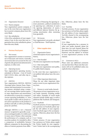 The WLA Global Lottery Data Compendium 2015250
3.4		 Organization Structure
3.4.1	 Parent company
Your organization’s parent company, if
any. In the event that your organization
has no parent company, please leave this
entry blank.
3.4.2	 Key subsidiaries
A list of key subsidiaries of your organi-
zation, if any. In the event that your or­
ganization has no key subsidiaries, please
leave this entry blank.
4		 Previous fiscal years
4.1		 Net revenue
Your organization’s revenue or turnover,
net of discounts and returns. Generally,
net revenue does not account for the cost
of goods sold,general and administrative
expenses, or other costs.
4.2		 Operating income
Your organization’s operating income,
calculated as Revenue – Cost of Goods
Sold (COGS), labor, and other day-to-
day expenses.
4.3		 EBITDA
Your organization’s EBITDA. EBITDA
(Earnings before Interest, Taxes, Depre-
ciation,andAmortization) is an account-
ing measure calculated using a compa-
ny's net earnings, before interest expens-
es, taxes, depreciation and amortization
are subtracted,as a proxy for a company’s
current operating profitability, i.e., how
much profit it makes with its present as-
sets and its operations on the products it
produces and sells, as well as providing a
proxy for cash flow.
Although EBITDA is not a financial
measure recognized in generally accept-
ed accounting principles,it is widely used
in many areas of finance when assessing
the performance of a company, such as
securities analysis. It is intended to allow
a comparison of profitability between
different companies, by discounting the
effects of interest payments from differ-
ent forms of financing (by ignoring in-
terest payments), political jurisdictions
(by ignoring tax), collections of assets
(by ignoring depreciation of assets),
and different takeover histories (by ig-
noring amortization often stemming
from goodwill).
4.4		 Net income
Your organization’s net profit, calculated
as Total Revenue – Total Expenses.
5		 Other supplier data
5.1		 Organization history
A brief description of your organization’s
history.
5.1.1	 Date founded
The date your organization was founded.
5.1.2	 Date went public
The date your organization went public,
if a public listed company.
In the event that your organization is
not publicly held, please leave this entry
blank.
5.1.3	 Other important dates/events
Please list any other important dates
and/or events in your organization’s his-
tory here.
5.2		 Presence in social media channels
The presence of your organization on so-
cial media channels, including mobile
and online. Examples of social media
channels include mobile apps, as well as
platforms like Facebook and Instagram.
5.2.1	 Facebook
Facebook presence. If your organization
has a presence on Facebook, please sup-
ply the web address of your organiza-
tion’s Facebook page in the accompany-
ing box. Otherwise, please leave the box
blank.
5.2.2	 Twitter
Twitter presence. If your organization
has a presence on Twitter, please supply
the Twitter handle for your organiza-
tion’s Twitter feed in the accompanying
box. Otherwise, please leave the box
blank.
5.2.3	 YouTube
YouTube presence. If your organization
has a presence onYouTube,please supply
the web address of your organization's
YouTube channel in the accompanying
box. Otherwise, please leave the box
blank.
5.2.4	 Other
If your organization has a presence in
other new media channels, please list
these here. For each channel, please list
the name of the channel (e.g. Instagram,
Pinterest) and the address or location
of your organization’s presence on the
channel.
5.3		 Comments to WLA
Please enter any additional comments
you may have here. Please note that com-
ments will not be published unless you
explicitly direct otherwise.
Annex D
WLA Associate Member KPIs
 