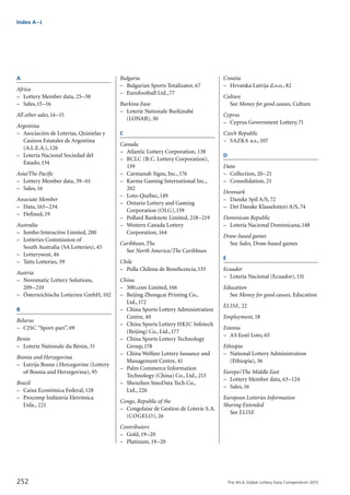The WLA Global Lottery Data Compendium 2015252
Index A–J
A
Africa
–	 Lottery Member data, 25–38
–	 Sales,15–16
All other sales,14–15
Argentina	
–	 Asociación de Loterías, Quinielas y
	 Casinos Estatales de Argentina
	 (A.L.E.A.),126
–	 Lotería Nacional Sociedad del
	 Estado,134
Asia/The Pacific
–	 Lottery Member data, 39–61
–	 Sales,16	
Associate Member
–	 Data,165–234
–	 Defined,19	
Australia	
–	 Jumbo Interactive Limited, 200
–	 Lotteries Commission of
	 South Australia (SA Lotteries), 45
–	 Lotterywest, 46
–	 Tatts Lotteries, 59
Austria	
–	 Novomatic Lottery Solutions,
	 209–210
–	 Österreichische Lotterien GmbH,102
B
Belarus	
–	 CJSC “Sport-pari”, 69
Benin	
–	 Loterie Nationale du Bénin, 31
Bosnia and Herzegovina	
–	 Lutrija Bosne i Hercegovine (Lottery
	 of Bosnia and Herzegovina), 95
Brazil	
–	 Caixa Econômica Federal,128
–	 Procomp Indústria Eletrônica
	 Ltda., 221
Bulgaria	
–	 Bulgarian Sports Totalizator, 67
–	 Eurofootball Ltd.,77
Burkina Faso	
–	 Loterie Nationale Burkinabé
	 (LONAB), 30
C
Canada	
–	 Atlantic Lottery Corporation, 138
–	 BCLC (B.C. Lottery Corporation),
	 139
–	 Carmanah Signs, Inc.,176
–	 Karma Gaming International Inc.,
	 202
–	 Loto-Québec,149
–	 Ontario Lottery and Gaming
	 Corporation (OLG),159
–	 Pollard Banknote Limited, 218–219
–	 Western Canada Lottery
	 Corporation,164
Caribbean,The	
	 See North America/The Caribbean
Chile	
–	 Polla Chilena de Beneficencia,135
China	
–	 500.com Limited,166
–	 Beijing Zhongcai Printing Co.,
	 Ltd.,172
–	 China Sports Lottery Administration
	 Centre, 40
–	 China Sports Lottery HKJC Infotech
	 (Beijing) Co., Ltd.,177
–	 China Sports Lottery Technology
	 Group,178
–	 China Welfare Lottery Issuance and
	 Management Centre, 41
–	 Palm Commerce Information
	 Technology (China) Co., Ltd., 213
–	 Shenzhen SinoData Tech Co.,
	 Ltd., 226
Congo, Republic of the	
–	 Congolaise de Gestion de Loterie S.A.
	 (COGELO), 26
Contributors
–	 Gold,19–20
–	 Platinum,19–20	
Croatia	
–	 Hrvatska Lutrija d.o.o., 82
Culture
	 See Money for good causes, Culture
Cyprus	
–	 Cyprus Government Lottery,71
Czech Republic	
–	 SAZKA a.s.,107
D
Data
–	 Collection, 20–21
–	 Consolidation, 21	
Denmark	
–	 Danske Spil A/S,72
–	 Det Danske Klasselotteri A/S,74
Dominican Republic	
–	 Lotería Nacional Dominicana,148
Draw-based games
	 See Sales, Draw-based games	
E
Ecuador	
–	 Lotería Nacional (Ecuador),131
Education
	 See Money for good causes, Education
ELISE, 22
Employment, 18
Estonia	
–	 AS Eesti Loto, 65
Ethiopia	
–	 National Lottery Administration
	 (Ethiopia), 36
Europe/The Middle East
–	 Lottery Member data, 63–124
–	 Sales,16
European Lotteries Information
Sharing Extended
	 See ELISE	
 