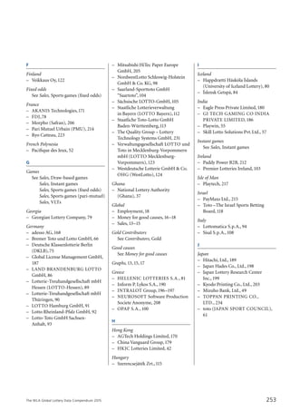 The WLA Global Lottery Data Compendium 2015
F
Finland	
–	 Veikkaus Oy,122
Fixed odds
	 See Sales, Sports games (fixed odds)
France	
–	 AKANIS Technologies,171
–	 FDJ,78
–	 Morpho (Safran), 206
–	 Pari Mutuel Urbain (PMU), 214
–	 Ryo Catteau, 223
French Polynesia	
–	 Pacifique des Jeux, 52
G
Games
	 See	Sales, Draw-based games
	 	 Sales, Instant games
	 	 Sales, Sports games (fixed odds)
	 	 Sales, Sports games (pari-mutuel)
	 	 Sales, VLTs	
Georgia	
–	 Georgian Lottery Company, 79
Germany	
–	 adesso AG,168
–	 Bremer Toto und Lotto GmbH, 66
–	 Deutsche Klassenlotterie Berlin
	 (DKLB),75
–	 Global License Management GmbH,
	 187
–	 LAND BRANDENBURG LOTTO
	 GmbH, 86
–	 Lotterie-Treuhandgesellschaft mbH
	 Hessen (LOTTO-Hessen), 89
–	 Lotterie-Treuhandgesellschaft mbH
	 Thüringen, 90
–	 LOTTO Hamburg GmbH, 91
–	 Lotto Rheinland-Pfalz GmbH, 92
–	 Lotto-Toto GmbH Sachsen-
	 Anhalt, 93
–	 Mitsubishi HiTec Paper Europe
	 GmbH, 205
–	 NordwestLotto Schleswig-Holstein
	 GmbH & Co. KG, 98
–	 Saarland-Sporttoto GmbH
	 “Saartoto”,104
–	 Sächsische LOTTO-GmbH,105
–	 Staatliche Lotterieverwaltung
	 in Bayern (LOTTO Bayern),112
–	 Staatliche Toto-Lotto GmbH
	 Baden-Württemberg,113
–	 The Quality Group – Lottery
	 Technology Systems GmbH, 231
–	 Verwaltungsgesellschaft LOTTO und
	 Toto in Mecklenburg-Vorpommern
	 mbH (LOTTO Mecklenburg-
	 Vorpommern),123
–	 Westdeutsche Lotterie GmbH & Co.
	 OHG (WestLotto),124
Ghana	
–	 National Lottery Authority
	 (Ghana), 37
Global
–	 Employment,18
–	 Money for good causes,16–18
–	 Sales,13–15
Gold Contributors
	 See Contributors, Gold	
Good causes
	 See Money for good causes	
Graphs, 13,15,17
Greece	
–	 HELLENIC LOTTERIES S.A., 81
–	 Inform P. Lykos S.A.,190
–	 INTRALOT Group,196–197
–	 NEUROSOFT Software Production
	 Societe Anonyme, 208
–	 OPAP S.A.,100
H
Hong Kong	
–	 AGTech Holdings Limited,170
–	 China Vanguard Group,179
–	 HKJC Lotteries Limited, 42
Hungary	
–	 Szerencsejáték Zrt.,115
253
I
Iceland	
–	 Happdrætti Háskóla Íslands
	 (University of Iceland Lottery), 80
–	 Íslensk Getspá, 84
India	
–	 Eagle Press Private Limited,180
–	 GI TECH GAMING CO INDIA
	 PRIVATE LIMITED,186
–	 Playwin, 55
–	 Skill Lotto Solutions Pvt.Ltd., 57
Instant games
	 See Sales, Instant games	
Ireland	
–	 Paddy Power B2B, 212
–	 Premier Lotteries Ireland,103
Isle of Man	
–	 Playtech, 217
Israel	
–	 PayMaxs Ltd., 215
–	 Toto –The Israel Sports Betting
	 Board,118
Italy	
–	 Lottomatica S.p.A., 94
–	 Sisal S.p.A.,108
J
Japan	
–	 Hitachi, Ltd.,189
–	 Japan Hades Co., Ltd.,198
–	 Japan Lottery Research Center
	 Inc.,199
–	 Kyodo Printing Co., Ltd., 203
–	 Mizuho Bank, Ltd., 49
–	 TOPPAN PRINTING CO.,
	 LTD., 234
–	 toto (JAPAN SPORT COUNCIL),
	 61
 