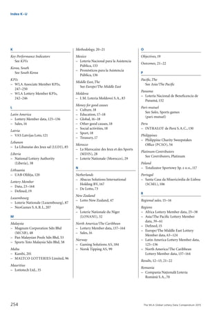 The WLA Global Lottery Data Compendium 2015254
Index K–U
K
Key Performance Indicators
	 See KPIs	
Korea, South	
	 See South Korea	
KPIs
–	 WLA Associate Member KPIs,
	 247–250
–	 WLA Lottery Member KPIs,
	 242–246
L
Latin America
–	 Lottery Member data,125–136
–	 Sales,16	
Latvia	
–	 VAS Latvijas Loto,121
Lebanon	
–	 La Libanaise des Jeux sal (LLDJ), 85
Liberia	
–	 National Lottery Authority
	 (Liberia), 38
Lithuania	
–	 UAB Olife˙ja,120
Lottery Member
–	 Data, 23–164
–	 Defined,19
Luxembourg	
–	 Loterie Nationale (Luxembourg), 87
–	 NeoGames S.A.R.L, 207
M
Malaysia	
–	 Magnum Corporation Sdn Bhd
	 (MCSB), 48
–	 Pan Malaysian Pools Sdn Bhd, 53
–	 Sports Toto Malaysia Sdn Bhd, 58
Malta	
–	 Kambi, 201
–	 MALTCO LOTTERIES Limited, 96
Mauritius	
–	 Lottotech Ltd., 35
Methodology, 20–21
Mexico	
–	 Lotería Nacional para la Asistencia
	 Pública,133
–	 Pronósticos para la Asistencia
	 Pública,136
Middle East,The	
	 See Europe/The Middle East	
Moldova	
–	 I.M. Loteria Moldovei S.A., 83
Money for good causes
–	 Culture,18
–	 Education,17–18
–	 Global,16–18
–	 Other good causes,18
–	 Social activities,18
–	 Sport,18
–	 Treasury,17	
Morocco	
–	 La Marocaine des Jeux et des Sports
	 (MDJS), 28
–	 Loterie Nationale (Morocco), 29
N
Netherlands	
–	 Abacus Solutions International
	 Holding BV,167
–	 De Lotto,73
New Zealand	
–	 Lotto New Zealand, 47
Niger	
–	 Loterie Nationale du Niger
	 (LONANI), 32
North America/The Caribbean
–	 Lottery Member data,137–164
–	 Sales,16
Norway	
–	 Gaming Solutions AS,184
–	 Norsk Tipping AS, 99
O
Objectives, 19
Outcomes, 21–22
P
Pacific,The	
	 See Asia/The Pacific	
Panama	
–	 Lotería Nacional de Beneficencia de
	 Panamá,132
Pari-mutuel
	 See Sales, Sports games
	 (pari-mutuel)	
Peru	
–	 INTRALOT de Perú S.A.C.,130
Philippines	
–	 Philippine Charity Sweepstakes
	 Office (PCSO), 54
Platinum Contributors
	 See Contributors, Platinum	
Poland	
–	 Totalizator Sportowy Sp. z o.o.,117
Portugal	
–	 Santa Casa da Misericórdia de Lisboa
	 (SCML),106
R
Regional sales, 15–16
Regions
–	 Africa Lottery Member data, 25–38
–	 Asia/The Pacific Lottery Member
	 data, 39–61
–	 Defined,15
–	 Europe/The Middle East Lottery
	 Member data, 63–124
–	 Latin America Lottery Member data,
	 125–136
–	 North America/The Caribbean
	 Lottery Member data,137–164	
Results, 12–13, 21–22
Romania	
–	 Compania Nat¸ionala˘ Loteria
	 Româna˘ S.A.,70
 