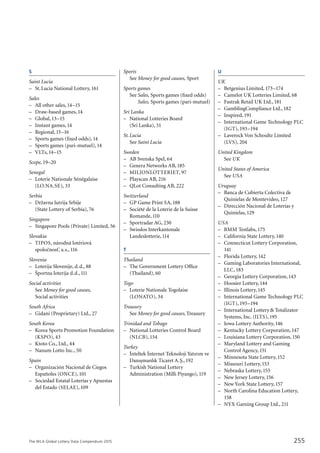 The WLA Global Lottery Data Compendium 2015
S
Saint Lucia	
–	 St.Lucia National Lottery,161
Sales
–	 All other sales,14–15
–	 Draw-based games,14
–	 Global,13–15
–	 Instant games,14
–	 Regional,15–16
–	 Sports games (fixed odds),14
–	 Sports games (pari-mutuel),14
–	 VLTs,14–15
Scope, 19–20
Senegal	
–	 Loterie Nationale Sénégalaise
	 (LO.NA.SE), 33
Serbia	
–	 Državna lutrija Srbije
	 (State Lottery of Serbia),76
Singapore	
–	 Singapore Pools (Private) Limited, 56
Slovakia	
–	 TIPOS, národná lotériová
	 spolocˇnost’, a.s.,116
Slovenia	
–	 Loterija Slovenije, d.d., 88
–	 Športna loterija d.d.,111
Social activities
	 See Money for good causes,
	 Social activities	
South Africa	
–	 Gidani (Proprietary) Ltd., 27
South Korea	
–	 Korea Sports Promotion Foundation
	 (KSPO), 43
–	 Ktoto Co., Ltd., 44
–	 Nanum Lotto Inc., 50
Spain	
–	 Organización Nacional de Ciegos
	 Españoles (ONCE),101
–	 Sociedad Estatal Loterías y Apuestas
	 del Estado (SELAE),109
Sports
	 See Money for good causes, Sport
Sports games
	 See	Sales, Sports games (fixed odds)
		 Sales, Sports games (pari-mutuel)
Sri Lanka	
–	 National Lotteries Board
	 (Sri Lanka), 51
St.Lucia	
	 See Saint Lucia	
Sweden	
–	 AB Svenska Spel, 64
–	 Genera Networks AB,185
–	 MILJONLOTTERIET, 97
–	 Playscan AB, 216
–	 QLot Consulting AB, 222
Switzerland	
–	 GP Game Print SA,188
–	 Société de la Loterie de la Suisse
	 Romande,110
–	 Sportradar AG, 230
–	 Swisslos Interkantonale
	 Landeslotterie,114
T
Thailand	
–	 The Government Lottery Office
	 (Thailand), 60
Togo	
–	 Loterie Nationale Togolaise
	 (LONATO), 34
Treasury
	 See Money for good causes,Treasury
Trinidad and Tobago	
–	 National Lotteries Control Board
	 (NLCB),154
Turkey
–	 I˙nteltek I˙nternet Teknoloji Yatırım ve
	 Danıs¸manlık Ticaret A.S¸.,192
–	 Turkish National Lottery
	 Administration (Milli Piyango),119
U
UK	
–	 Betgenius Limited,173–174
–	 Camelot UK Lotteries Limited, 68
–	 Fastrak Retail UK Ltd.,181
–	 GamblingCompliance Ltd.,182
–	 Inspired,191
–	 International Game Technology PLC
	 (IGT),193–194
–	 Laverock Von Schoultz Limited
	 (LVS), 204
United Kingdom	
	 See UK	
United States of America	
	 See USA
Uruguay	
–	 Banca de Cubierta Colectiva de
	 Quinielas de Montevideo,127
–	 Dirección Nacional de Loterías y
	 Quinielas,129
USA	
–	 BMM Testlabs,175
–	 California State Lottery,140
–	 Connecticut Lottery Corporation,
	 141
–	 Florida Lottery,142
–	 Gaming Laboratories International,
	 LLC,183
–	 Georgia Lottery Corporation,143
–	 Hoosier Lottery,144
–	 Illinois Lottery,145
–	 International Game Technology PLC
	 (IGT),193–194
–	 International Lottery & Totalizator
	 Systems, Inc. (ILTS),195
–	 Iowa Lottery Authority,146
–	 Kentucky Lottery Corporation,147
–	 Louisiana Lottery Corporation,150
–	 Maryland Lottery and Gaming
	 Control Agency,151
–	 Minnesota State Lottery,152
–	 Missouri Lottery,153
–	 Nebraska Lottery,155
–	 New Jersey Lottery,156
–	 New York State Lottery,157
–	 North Carolina Education Lottery,
	 158
–	 NYX Gaming Group Ltd., 211
255
 