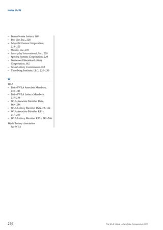 The WLA Global Lottery Data Compendium 2015
–	 Pennsylvania Lottery,160
–	 Pro-Lite, Inc., 220
–	 Scientific Games Corporation,
	 224–225
–	 Shoutz, Inc., 227
–	 Smartplay International, Inc., 228
–	 Spectra Systems Corporation, 229
–	 Tennessee Education Lottery
	 Corporation,162
–	 Texas Lottery Commission,163
–	 Thorsborg Institute, LLC, 232–233
W
WLA
–	 List of WLA Associate Members,
	 240–241
–	 List of WLA Lottery Members,
	 237–239
–	 WLA Associate Member Data,
	 165–234
–	 WLA Lottery Member Data, 23–164
–	 WLA Associate Member KPIs,
	 247–250
–	 WLA Lottery Member KPIs, 242–246
World Lottery Association
	 See WLA
Index U–W
256
 