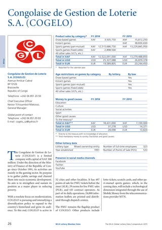 The WLA Global Lottery Data Compendium 2015
Congolaise de Gestion de Loterie
S.A. (COGELO)
Product sales by category*	 FY 2014		 FY 2013
Draw-based games	 XAF	 3,505,750	 XAF	 15,812,250
Instant games			 XAF	 38,830,650
Sports games (pari-mutuel)	 XAF	 12,515,686,750	 XAF	 13,224,845,950
Sports games (fixed odds)	 XAF	 2,898,500		
All other sales (VLTs, etc.)				
Total in XAF	 XAF	 12,522,091,000	 XAF	 13,279,488,850
Total in USD	 USD	 25,327,088	 USD	 26,879,378
Total in EUR	 EUR	 19,089,805	 EUR	 20,244,450
*	 Reported for the calendar year.
Age restrictions on games by category	 By lottery	 By law
Draw-based games		 Yes
Instant games		 Yes
Sports games (pari-mutuel)		 Yes
Sports games (fixed odds)		 Yes
All other sales (VLTs, etc.)		
Money to good causes	 FY 2014		 FY 2013
Education				
Culture				
Social activities				
Sport				
Other good causes				
To the treasury*				
Total in XAF**	 XAF	 18,431,000	 XAF	 7,100,000
Total in USD	 USD	 37,278	 USD	 14,371
Total in EUR	 EUR	 28,098	 EUR	 10,824
*	 Directly to the treasury with no knowledge of allocation.
**	Total mandatory money to society (Tax/duties and good causes).
Other lottery data
Lottery type	 Mixed ownership entity 	 Number of full-time employees	 323
Year established	 1991 	 Number of Points of Sale (POS)	 533
Presence in social media channels
Facebook	
Twitter	
YouTube	
T
he Congolaise de Gestion de Lo­
terie (COGELO) is a limited
company with capital of XAF 500
million. Under the direction of the Min­
istry of Finance of the Republic of Con-
go since October 1991, its activities are
mainly in the gaming sector. Its purpose
is to gather public savings and channel
them into socio-economic development.
Its aim is to strengthen and sustain its
position as a major player in reducing
poverty.
With a resolute focus on modernization,
COGELO is pursuing and intensifying a
diversification policy to expand to the
country’s hinterland and grow its audi­
ence. To this end, COGELO is active in
Congolaise de Gestion de Loterie
S.A. (COGELO)
Avenue Amilcar Cabral
BP 13126
Brazzaville
Republic of Congo
Telephone: +242 06 851 20 93
Chief Executive Officer
Nestor Tchissambot Makosso,
General Manager
Global point of contact
Telephone: +242 06 851 20 93
E-mail: cogelo_sa@yahoo.fr
52 cities and other localities. It has 497
points of sale for PMU tickets before the
meet (ALR),29 rooms for live PMU sales
(PLR), and 145 contract operators. As
part of its daily operations, 24,000 infor­
mation leaflets are printed and distrib­
uted through dispatch centers.
The PMU remains the flagship product
of COGELO. Other products include
lotto tickets, scratch cards, and other pa­
ri-mutuel sports games; which, in the
coming days, will include a technological
dimension integrated through the use of
Mobile Money from the telecommunica­
tions provider MTN.
26 WLA Lottery Member Data
1Africa
 