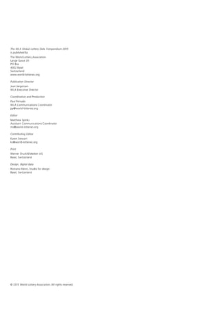 The WLA Global Lottery Data Compendium 2015
is published by
The World Lottery Association
Lange Gasse 20
PO Box
4002 Basel
Switzerland
www.world-lotteries.org
Publication Director
Jean Jørgensen
WLA Executive Director
Coordination and Production
Paul Peinado
WLA Communications Coordinator
pp@world-lotteries.org
Editor
Matthew Spinks
Assistant Communications Coordinator
ms@world-lotteries.org
Contributing Editor
Karen Stewart
ks@world-lotteries.org
Print
Werner Druck& Medien AG
Basel, Switzerland
Design, digital data
Romano Hänni, Studio for design
Basel, Switzerland
© 2015 World Lottery Association. All rights reserved.
 