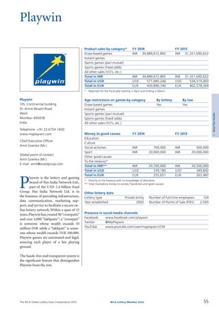 The WLA Global Lottery Data Compendium 2015
Playwin
Product sales by category*	 FY 2014		 FY 2013
Draw-based games	 INR	 34,889,672,892	 INR	 31,321,690,622
Instant games				
Sports games (pari-mutuel)				
Sports games (fixed odds)				
All other sales (VLTs, etc.)				
Total in INR	 INR	 34,889,672,892	 INR	 31,321,690,622
Total in USD	 USD	 571,685,244	 USD	 534,519,493
Total in EUR	 EUR	 430,896,740	 EUR	 402,578,264
*	 Reported for the fiscal year starting in April and ending in March.
Age restrictions on games by category	 By lottery	 By law
Draw-based games	 Yes	 Yes
Instant games		
Sports games (pari-mutuel)		
Sports games (fixed odds)		
All other sales (VLTs, etc.)		
Money to good causes	 FY 2014		 FY 2013
Education				
Culture				
Social activities	 INR	 700,000	 INR	 500,000
Sport	 INR	 20,000,000	 INR	 20,000,000
Other good causes				
To the treasury*				
Total in INR**	 INR	 20,700,000	 INR	 20,500,000
Total in USD	 USD	 339,180	 USD	 349,842
Total in EUR	 EUR	 255,651	 EUR	 263,487
*	 Directly to the treasury with no knowledge of allocation.
**	Total mandatory money to society (Tax/duties and good causes).
Other lottery data
Lottery type	 Private entity 	 Number of full-time employees	 124
Year established	 2002 	 Number of Points of Sale (POS)	 2,500
Presence in social media channels
Facebook	 www.facebook.com/playwin
Twitter	 @MyPlaywin
YouTube	 www.youtube.com/user/myplaywin1234
P
laywin is the lottery and gaming
brand of Pan India Network Ltd.,
part of the USD 2.4 billion Essel
Group. Pan India Network Ltd. is in
the business of providing infrastructure,
data communication, marketing sup­
port, and service to facilitate a secure on­
line lottery network.Within a span of 13
years, Playwin has created 90“crorepatis”
and over 4,000 “lakhpatis”; a “crorepati”
is someone whose wealth exceeds 10
million INR while a “lakhpati” is some­
one whose wealth exceeds INR 100,000.
Playwin games are automated and legal,
assuring each player of a fair playing
ground.
The hassle-free and transparent system is
the significant feature that distinguishes
Playwin from the rest.
Playwin
135, Continental building
Dr.Annie Besant Road
Worli
Mumbai-400018
India
Telephone: +91 22 6754 1400
www.myplaywin.com
Chief Executive Officer
Amit Goenka (Mr.)
Global point of contact
Amit Goenka (Mr.)
E-mail: amit@esselgroup.com
55WLA Lottery Member Data
2Asia/ThePacific
 