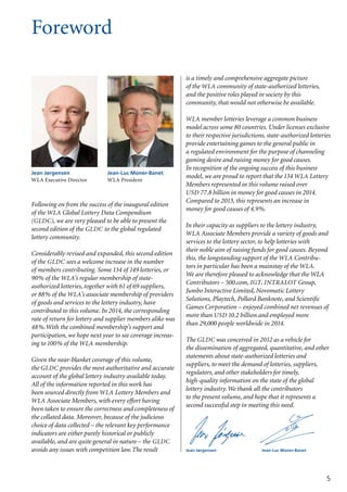 Foreword
5
Following on from the success of the inaugural edition
of the WLA Global Lottery Data Compendium
(GLDC), we are very pleased to be able to present the
second edition of the GLDC to the global regulated
lottery community.
Considerably revised and expanded, this second edition
of the GLDC sees a welcome increase in the number
of members contributing. Some 134 of 149 lotteries, or
90% of the WLA’s regular membership of state-
authorized lotteries, together with 61 of 69 suppliers,
or 88% of the WLA’s associate membership of providers
of goods and services to the lottery industry, have
contributed to this volume. In 2014, the corresponding
rate of return for lottery and supplier members alike was
48%.With the combined membership’s support and
participation, we hope next year to see coverage increas-
ing to 100% of the WLA membership.
Given the near-blanket coverage of this volume,
the GLDC provides the most authoritative and accurate
account of the global lottery industry available today.
All of the information reported in this work has
been sourced directly from WLA Lottery Members and
WLA Associate Members, with every effort having
been taken to ensure the correctness and completeness of
the collated data. Moreover, because of the judicious
choice of data collected – the relevant key performance
indicators are either purely historical or publicly
available, and are quite general in nature – the GLDC
avoids any issues with competition law.The result
is a timely and compre­hensive aggregate picture
of the WLA community of state-authorized lotteries,
and the positive roles played in society by this
community, that would not otherwise be available.
WLA member lotteries leverage a common business
model across some 80 countries. Under licenses exclusive
to their respective jurisdictions, state-authorized lotteries
provide entertaining games to the general public in
a regulated environment for the purpose of channeling
gaming desire and raising money for good causes.
In recognition of the ongoing success of this business
model, we are proud to report that the 134 WLA Lottery
Members represented in this volume raised over
USD 77.8 billion in money for good causes in 2014.
Compared to 2013, this represents an increase in
money for good causes of 4.9%.
In their capacity as suppliers to the lottery industry,
WLA Associate Members provide a variety of goods and
services to the lottery sector, to help lotteries with
their noble aim of raising funds for good causes. Beyond
this, the longstanding support of the WLA Contribu-
tors in particular has been a mainstay of the WLA.
We are therefore pleased to acknowledge that the WLA
Contributors – 500.com, IGT, INTRALOT Group,
Jumbo Interactive Limited, Novomatic Lottery
Solutions, Playtech, Pollard Banknote, and Scientific
Games Corporation – enjoyed combined net revenues of
more than USD 10.2 billion and employed more
than 29,000 people worldwide in 2014.
The GLDC was conceived in 2012 as a vehicle for
the dissemination of aggregated, quantitative, and other
statements about state-authorized lotteries and
suppliers, to meet the demand of lotteries, suppliers,
regulators, and other stakeholders for timely,
high-quality information on the state of the global
lottery industry.We thank all the contributors
to the present volume, and hope that it represents a
second successful step in meeting this need.
Jean-Luc Moner-Banet
WLA President
Jean Jørgensen
WLA Executive Director
Jean-Luc Moner-BanetJean Jørgensen
 