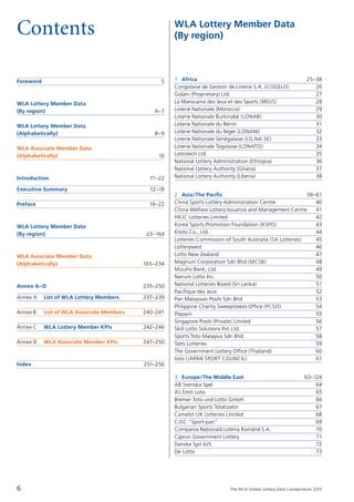 The WLA Global Lottery Data Compendium 2015
Contents
Foreword	 5
WLA Lottery Member Data
(By region)	 6–7
WLA Lottery Member Data
(Alphabetically)	 8–9
WLA Associate Member Data
(Alphabetically)	 10
Introduction	 11–22
Executive Summary	 12–18
Preface	 19–22
WLA Lottery Member Data
(By region)	 23–164
WLA Associate Member Data
(Alphabetically)	 165–234
Annex A–D	 235–250
Annex A	 List of WLA Lottery Members	 237–239
Annex B 	 List of WLA Associate Members	 240–241
Annex C 	 WLA Lottery Member KPIs 	 242–246
Annex D 	 WLA Associate Member KPIs 	 247–250
	
Index	 251–256
1 Africa	 25–38
Congolaise de Gestion de Loterie S.A. (COGELO)	 26
Gidani (Proprietary) Ltd.	 27
La Marocaine des Jeux et des Sports (MDJS)	 28
Loterie Nationale (Morocco)	 29
Loterie Nationale Burkinabé (LONAB)	 30
Loterie Nationale du Bénin	 31
Loterie Nationale du Niger (LONANI)	 32
Loterie Nationale Sénégalaise (LO.NA.SE)	 33
Loterie Nationale Togolaise (LONATO)	 34
Lottotech Ltd.	 35
National Lottery Administration (Ethiopia)	 36
National Lottery Authority (Ghana)	 37
National Lottery Authority (Liberia)	 38
2 Asia/The Pacific	 39–61
China Sports Lottery Administration Centre	 40
China Welfare Lottery Issuance and Management Centre	 41
HKJC Lotteries Limited	 42
Korea Sports Promotion Foundation (KSPO)	 43
Ktoto Co., Ltd.	 44
Lotteries Commission of South Australia (SA Lotteries)	 45
Lotterywest	 46
Lotto New Zealand	 47
Magnum Corporation Sdn Bhd (MCSB)	 48
Mizuho Bank, Ltd.	 49
Nanum Lotto Inc.	 50
National Lotteries Board (Sri Lanka)	 51
Pacifique des Jeux	 52
Pan Malaysian Pools Sdn Bhd	 53
Philippine Charity Sweepstakes Office (PCSO)	 54
Playwin	 55
Singapore Pools (Private) Limited	 56
Skill Lotto Solutions Pvt.Ltd.	 57
Sports Toto Malaysia Sdn Bhd	 58
Tatts Lotteries	 59
The Government Lottery Office (Thailand)	 60
toto (JAPAN SPORT COUNCIL)	 61
3 Europe/The Middle East	 63–124
AB Svenska Spel	 64
AS Eesti Loto	 65
Bremer Toto und Lotto GmbH	 66
Bulgarian Sports Totalizator	 67
Camelot UK Lotteries Limited	 68
CJSC “Sport-pari”	 69
Compania Nat¸ionala˘ Loteria Româna˘ S.A.	 70
Cyprus Government Lottery	 71
Danske Spil A/S	 72
De Lotto	 73
WLA Lottery Member Data
(By region)
6
 