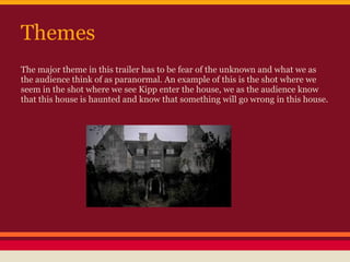 Themes
The major theme in this trailer has to be fear of the unknown and what we as
the audience think of as paranormal. An example of this is the shot where we
seem in the shot where we see Kipp enter the house, we as the audience know
that this house is haunted and know that something will go wrong in this house.
 