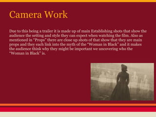 Camera Work
Due to this being a trailer it is made up of main Establishing shots that show the
audience the setting and style they can expect when watching the film. Also as
mentioned in “Props” there are close up shots of that show that they are main
props and they each link into the myth of the “Woman in Black” and it makes
the audience think why they might be important we uncovering who the
“Woman in Black” is.
 