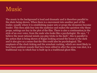 Music
The music in the background is loud and dramatic and is therefore parallel to
the shots being shown. When there is a movement into another part of the
trailer, usually where it is establishing major sets or props the dynamics become
louder. This then adds fear into the audience and makes the question why these
props, settings are key in the plot of the film. There is also a continuation,in the
style of an over voice, from the male who looks like a psychologist. He says, “ I
believe the most rational minds can play tricks in the dark”, this is parallel to
the action that is being shown of Kipps looking around the house in the dark
and it also give us a sense that the film could also be psychological. The
emphasis of the clock ticking and the armchair rocking, which are most likely to
have been ambient sounds that have been edited in after the scene was shot, is a
traditional way in which fear is built up in a traditional ghost film.
 