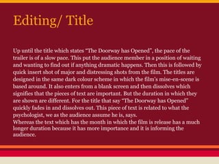 Editing/ Title

Up until the title which states “The Doorway has Opened”, the pace of the
trailer is of a slow pace. This put the audience member in a position of waiting
and wanting to find out if anything dramatic happens. Then this is followed by
quick insert shot of major and distressing shots from the film. The titles are
designed in the same dark colour scheme in which the film’s mise-en-scene is
based around. It also enters from a blank screen and then dissolves which
signifies that the pieces of text are important. But the duration in which they
are shown are different. For the title that say “The Doorway has Opened”
quickly fades in and dissolves out. This piece of text is related to what the
psychologist, we as the audience assume he is, says.
Whereas the text which has the month in which the film is release has a much
longer duration because it has more importance and it is informing the
audience.
 