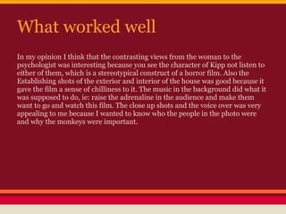 What worked well
In my opinion I think that the contrasting views from the woman to the
psychologist was interesting because you see the character of Kipp not listen to
either of them, which is a stereotypical construct of a horror film. Also the
Establishing shots of the exterior and interior of the house was good because it
gave the film a sense of chilliness to it. The music in the background did what it
was supposed to do, ie: raise the adrenaline in the audience and make them
want to go and watch this film. The close up shots and the voice over was very
appealing to me because I wanted to know who the people in the photo were
and why the monkeys were important.
 