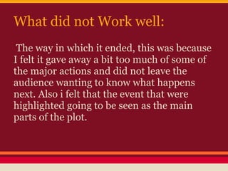 What did not Work well:
 The way in which it ended, this was because
I felt it gave away a bit too much of some of
the major actions and did not leave the
audience wanting to know what happens
next. Also i felt that the event that were
highlighted going to be seen as the main
parts of the plot.
 
