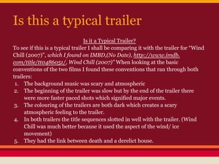 Is this a typical trailer
                                  Is it a Typical Trailer?
To see if this is a typical trailer I shall be comparing it with the trailer for “Wind
Chill (2007)”, which I found on IMBD,(No Date), http://www.imdb.
com/title/tt0486051/, Wind Chill (2007)” When looking at the basic
conventions of the two films I found these conventions that ran through both
trailers:
 1. The background music was scary and atmospheric
2. The beginning of the trailer was slow but by the end of the trailer there
     were more faster paced shots which signified major events.
 3. The colouring of the trailers are both dark which creates a scary
     atmospheric feeling to the trailer.
4. In both trailers the title sequences slotted in well with the trailer. (Wind
     Chill was much better because it used the aspect of the wind/ ice
     movement)
 5. They had the link between death and a derelict house.
 