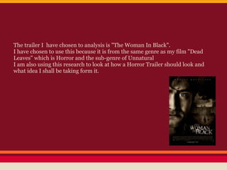The trailer I have chosen to analysis is "The Woman In Black".
I have chosen to use this because it is from the same genre as my film "Dead
Leaves" which is Horror and the sub-genre of Unnatural
I am also using this research to look at how a Horror Trailer should look and
what idea I shall be taking form it.
 