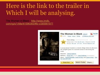 Here is the link to the trailer in
Which I will be analysing.
The Woman in Black - http://www.imdb.
com/rg/s/1/title/tt1596365/#lb-vi385981977
 
